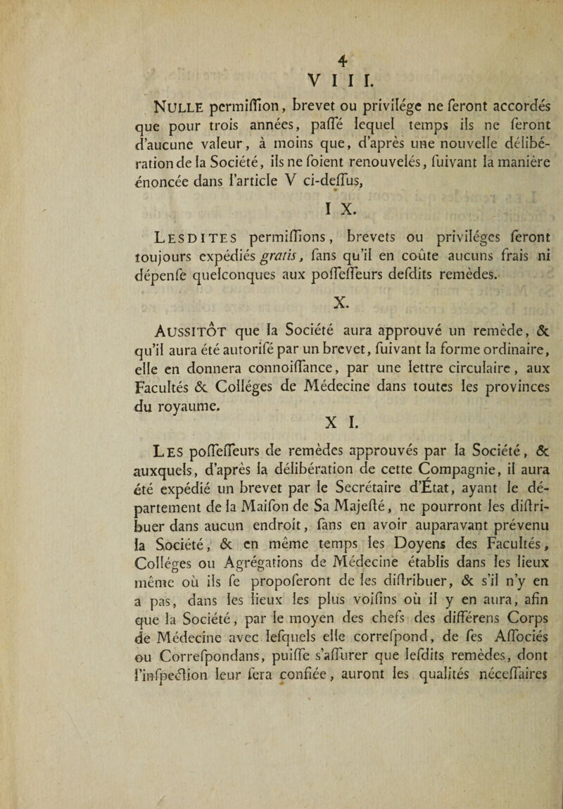 VIII. Nulle pcrmiflîon, brevet ou privilège ne feront accordes que pour trois années, paffé lequel temps ils ne feront d’aucune valeur, à moins que, d’après une nouvelle délibé¬ ration de la Société, ilsnefoient renouvelés, fuivant ia manière énoncée dans l’article V ci-deffus, I X. Les DI TES permiffions, brevets ou privilèges feront toujours expédiés gratis, fans qu’il en coûte aucuns frais ni dépenfe quelconques aux poffefieurs defdits remèdes. X. Aussitôt que la Société aura approuvé un remède, 6c qu’il aura été autorifé par un brevet, fuivant la forme ordinaire, elle en donnera connoiffance, par une lettre circulaire, aux Facultés 6c Collèges de Médecine dans toutes les provinces du royaume. X I. Les polfelfeurs de remèdes approuvés par la Société, 6c auxquels, d’après la délibération de cette Compagnie, il aura été expédié un brevet par le Secrétaire d’Etat, ayant le dé¬ partement de la Maifon de Sa Majefté, ne pourront les diüri- buer dans aucun endroit, fans en avoir auparavant prévenu la Société, 6c en même temps les Doyens des Facultés, Collèges ou Agrégations de Médecine établis dans les lieux même ou ils fe propoferont de les diflribuer, 6c s’il n’y en a pas, dans les lieux les plus voifins où il y en aura, afin que la Société, par le moyen des chefs des différens Corps de Médecine avec lefqueis elle correfpond, de fes Affociés ou Correfpondans, puiffe s’afiurer que lefdits remèdes, dont l’mfpeéHon Leur fera confiée, auront les qualités néceffaires