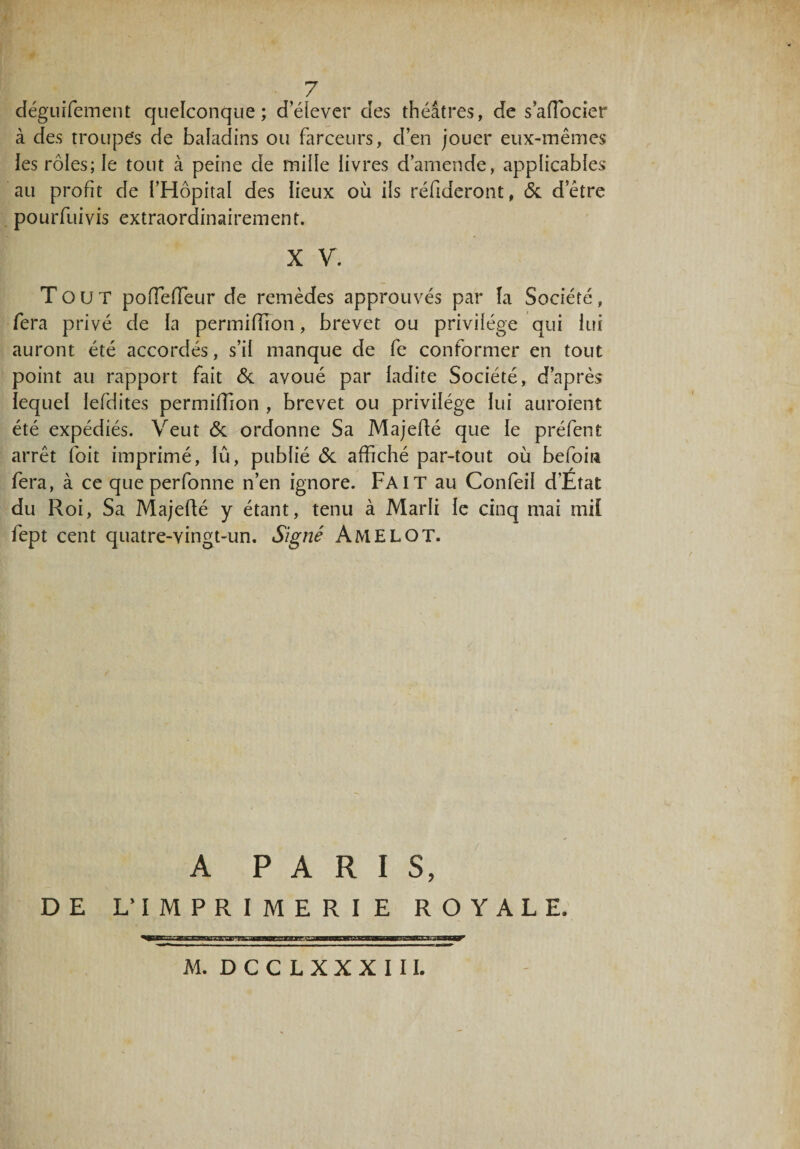 7 déguifement quelconque; d’élever des théâtres, de s’afTocier à des troupes de baladins ou farceurs, d’en jouer eux-mêmes les rôles; le tout à peine de miile livres d’amende, applicables au profit de l’Hôpital des lieux où ils réfideront, 6c detre pourfuivis extraordinairement. X V. Tout pofTefTeur de remèdes approuvés par la Société, fera privé de la permifïïon, brevet ou privilège qui lui auront été accordés, s’il manque de fe conformer en tout point au rapport fait 6c avoué par ladite Société, d’après lequel lefdites permiffion , brevet ou privilège lui auroient été expédiés. Veut 6c ordonne Sa Majeffé que le préfent arrêt (bit imprimé, lu, publié 6c affiché par-tout où befoin fera, à ce que perfonne n’en ignore. Fait au Confeil d’Etat du Roi, Sa Majefté y étant, tenu à Marli le cinq mai mil fept cent quatre-vingt-un. Signé AMELOT. a PARIS, DE L’IMPRIMERIE ROYALE.