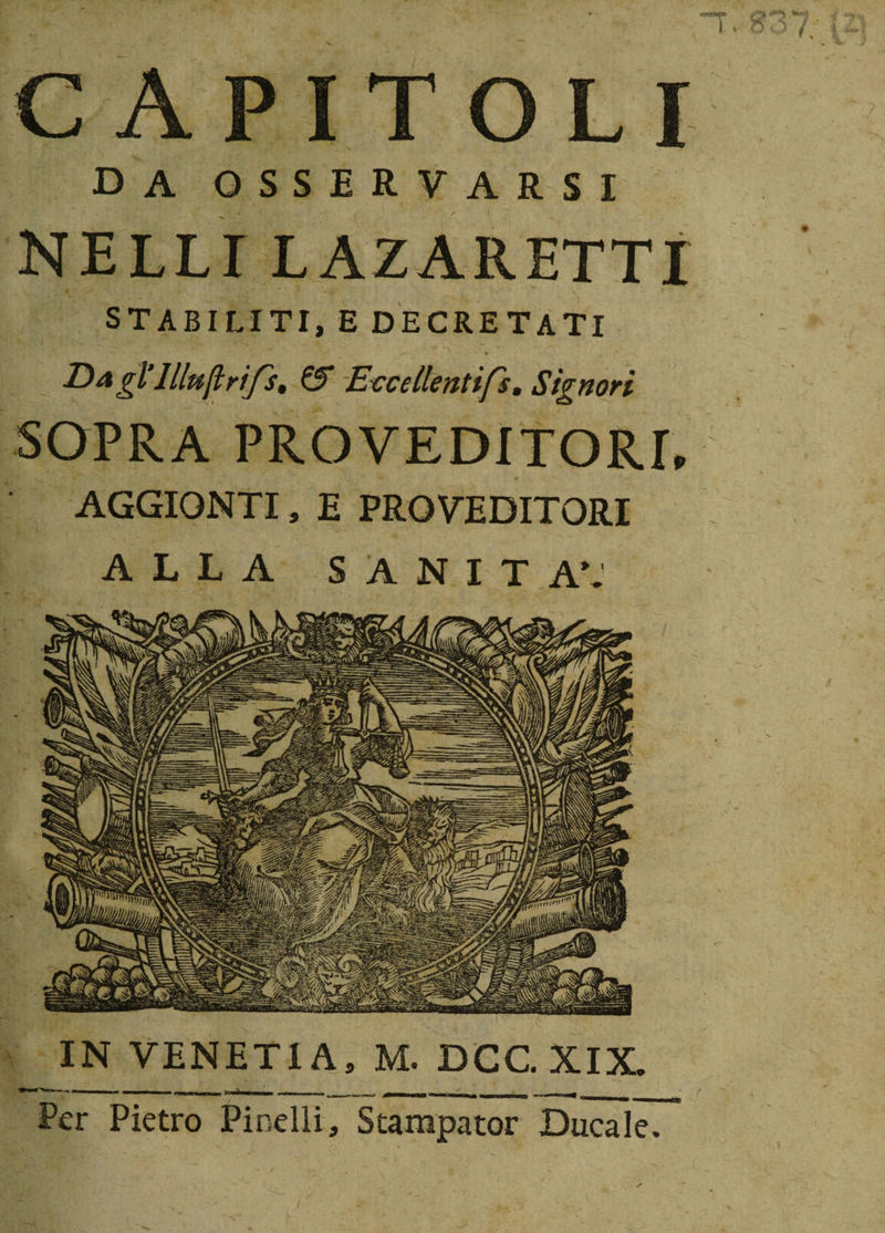 CAPITOLI da osservarsi NELLI LAZARETTI STABILITI, E DECRETATI Dagl’llluftrifs, &amp; Eccellentifs, Signori SOPRA PRO VEDITORI, AGGIONTI» E PRO VEDITORI ALLA SANITÀ; IN VENETI A, M. DCG XIX. Per Pietro Pinelli, Stampator Ducale.