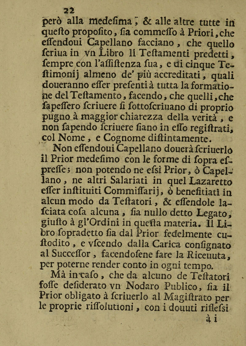 però alla medefima j & alle altre tutte ili quello propolìto, Ila commeffo à Priori, che effendoui Capellano facciano, che quello fcriua in vn Libro li Teftamenti predetti, Tempre con l’affiftenza fua, e di cinque Te- ftimonij almeno de’ più accreditati , quali doueranno effer prefenti à tutta la formatio- he delTeftamento, facendo, che quelli,che fapeffero fcriuere fi fottofcriuano di proprio pùgnoJL maggior chiarezza della verità , e non fapendo fcriuere fiano in elio regiftrati, col Nome, e Cognome diftintamente. Non effendoui Capellano douerà fcriuerlo il Prior medefimo con le forme di fopra ef- preffe ; non potendo ne efsi Prior, ò Capel¬ lano , ne altri Salariati in quel Lazaretto effer inftituiti Commiffarij, ò beneficiati in alcun modo da Teftatori, & effendoìe la- fciata cofa alcuna, fia nullo detto Legato, giuffo à gl’Ordini in quefìa materia. Il Li¬ bro fopradetto fia dal Prior fedelmente cu- ilodito, e vfcendo dalia Carica confignato al Succeffor, faeendofene fare la Riceuuta, per poterne render conto in ogni tempo. Mà in-calo , che da alcuno de Teffatori * foffe defiderato vn Nodaro Publico, fia il Prior obligato à fcriuerlo al Magiftrato per le proprie riffolutioni, con i douuti riflefsi \ • a i