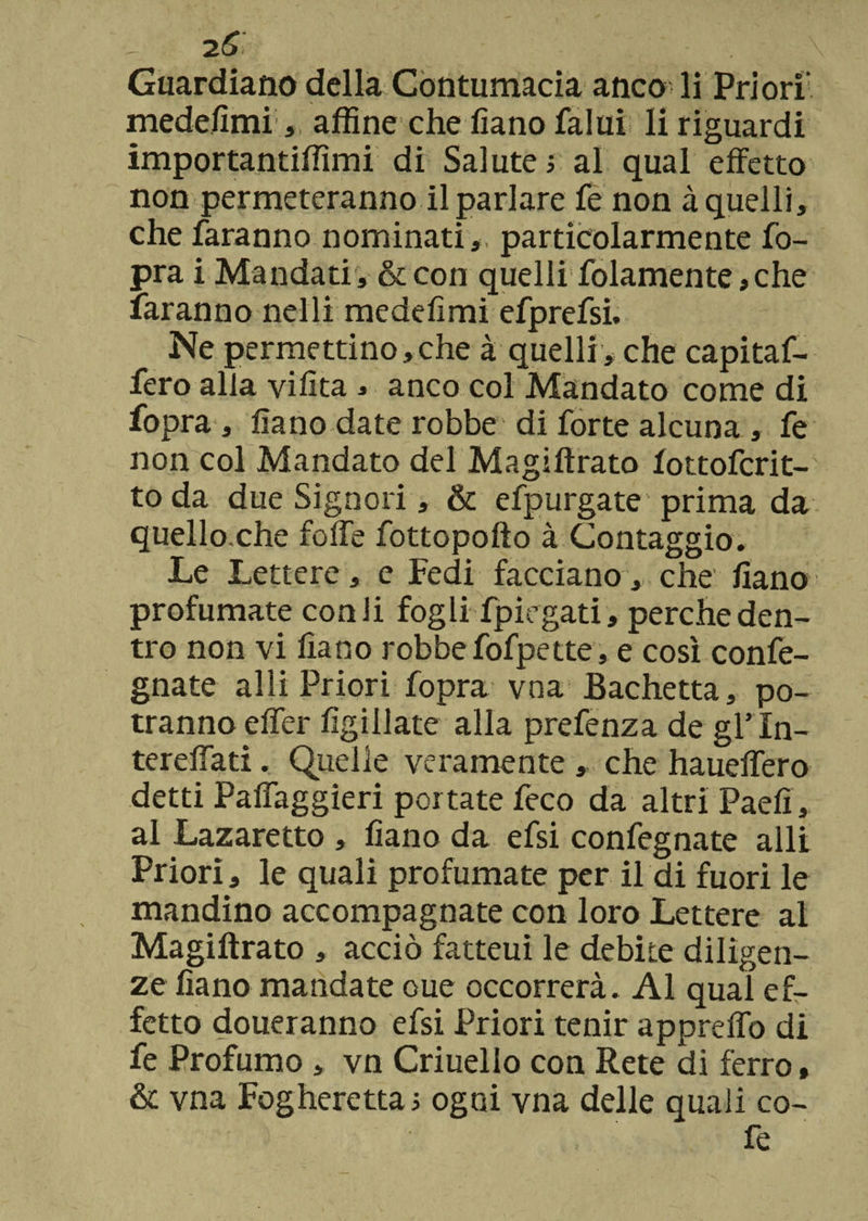 i6 Guardiano della Contumacia anco li Priori1 medefimi , affine che fiano falui li riguardi importantiffimi di Salute > al qual effetto non permeteranno il parlare fe non à quelli, che faranno nominati, particolarmente fo- pra i Mandati , & con quelli folamente, che faranno nelli medefimi efprefsi. Ne permettino,che à quelli, che capitaf¬ fero alla vifita 3 anco col Mandato come di fopra, fiano date robbe di forte alcuna, fe non col Mandato del Magiftrato fottofcrit- toda due Signori, & efpurgate prima da quello.che foffe fottopofto à Contaggio. Le Lettere, e Fedi facciano, che fiano profumate con li fogli fpirgati, perche den¬ tro non vi fiano robbe fofpette, e così conge¬ gnate alli Priori fopra vna Bachetta, po¬ tranno effer figiliate alla prefenza de gl’In- tereffati. Quelle veramente , che haueffero detti Paffaggieri portate feco da altri Paefi, al Lazaretto , fiano da efsi confegnate alli Priori, le quali profumate per il di fuori le mandino accompagnate con loro Lettere al Magiftrato , acciò fatteui le debite diligen¬ ze fiano mandate oue occorrerà. Al qual ef¬ fetto doueranno efsi Priori tenir appreffo di fe Profumo , vn Criuello con Rete di ferro, & vna Fogherettas ogni vna delle quali re¬ fe