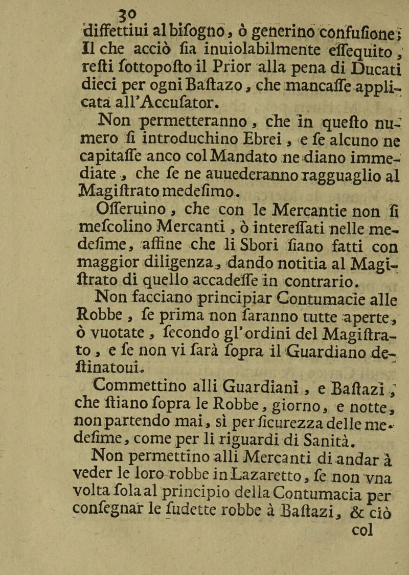 diffettiui al bifogno, ò generino còrifufione; Il che acciò lìa inuiolabilmente efiequito , refti fottopofto il Prior alla pena di Ducati dieci per ogniBaftazo, che mancaffe appli¬ cata airAccufator. Non permetteranno, che in quello nu¬ mero fi introduchino Ebrei, e fe alcuno ne capitafle anco col Mandato ne diano imme¬ diate * che fe ne auuederanno ragguaglio al Magiftrato medefimo. Ofieruino , che con le Mercantie non fi mefcolino Mercanti, ò intereflati nelle me- defime, affine che li Sbori fìano fatti con maggior diligenza, dando notitia al Magi¬ ftrato di quello accadere in contrario. Non facciano principiar Contumacie alle Robbe , fe prima non faranno tutte aperte, ò vuotate , fecondo gl’ordini del Magiftra¬ to , e fe non vi farà fopra il Guardiano de- ftinatoui. Commettino adii Guardiani, e Baftazi ; che ftiano fopra le Robbe, giorno, e notte, non partendo mai , sì per ficurezza delle me* defime, come per li riguardi di Sanità. Non permettino alli Mercanti di andar à veder le loro robbe inLazaretto, fe non vna volta fola al principio della Contumacia per confegnar le fudette robbe à Baftazi, & ciò col