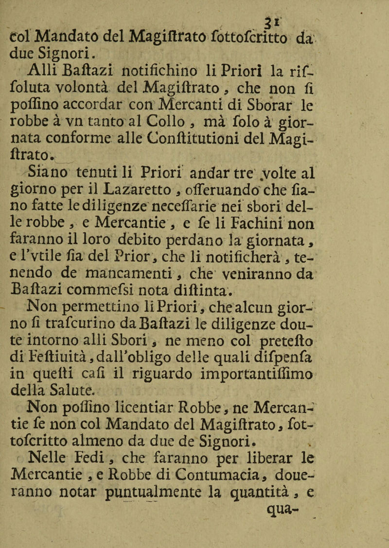 col Mandato del Magiftrato fottofcritto da due Signori. Alli Baftazi notifichino li Priori la rif- foluta volontà del Magiftrato , che non fi pollino accordar con Mercanti di Sfiorar le robbe à vn tanto al Collo , mà folo à gior¬ nata conforme alle Conftitutioni del Magi¬ ftrato.; Siano tenuti li Priori andar tre .volte al giorno per il Lazaretto , olferuando che fia- no fatte lediligenze neceflarie nei sbori del¬ le robbe e Mercantie, e fe li Fachini non faranno il loro debito perdano la giornata, e l’vtile fia del Prior, che li notificherà, te¬ nendo de mancamenti, che’ veniranno da Baftazi commefsi nota diftinta. Non permettino li Priori , che alcun gior¬ no fi trafcurino da Baftazi le diligenze dou- te intorno alli Sbori, ne meno col pretefto di Feftiuità, dall’obligo delle quali difpenfa in quelli cali il riguardo importantiflìmo della Salute. Non pollino licentiar Robbe, ne Mercan- tie fe non col Mandato del Magiftrato, fot¬ tofcritto almeno da due de Signori. Nelle Fedi, che faranno per liberar le Mercantie , e Robbe di Contumacia, doue- ranno notar puntualmente la quantità, e • % ~ qua-