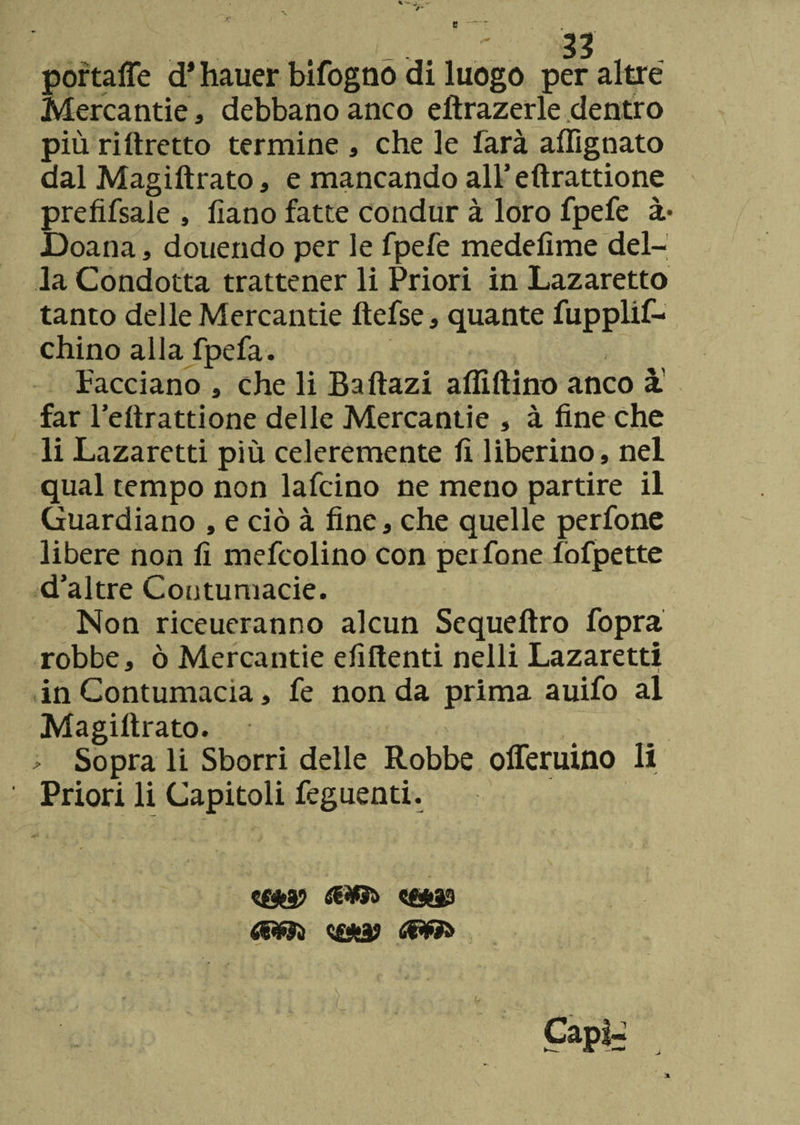 e portafle d* hauer bifogno di luogo per altre Mercantie, debbano anco elfrazerle dentro più rillretto termine , che le farà allignato dal Magiftrato, e mancando all’eftrattione prefifsale , fiano fatte condur à loro fpefe à* Doana , douendo per le fpefe medefime del¬ la Condotta trattener li Priori in Lazaretto tanto delle Mercantie ftefse, quante fupplif- chino alla fpefa. Facciano , che li Baftazi affittino anco à far l’ettrattione delle Mercantie , à fine che li Lazaretti più celeremente fi liberino, nel qual tempo non lafcino ne meno partire il Guardiano , e ciò à fine, che quelle perfone libere non fi mefcolino con peifone lòfpette d’altre Contumacie. Non riceueranno alcun Sequeftro fopra robbe, ò Mercantie efiftenti nelli Lazaretti in Contumacia, fe non da prima auifo al Magiftrato. > Sopra li Sborri delle Robbe olferuino li Priori li Capitoli feguenti.