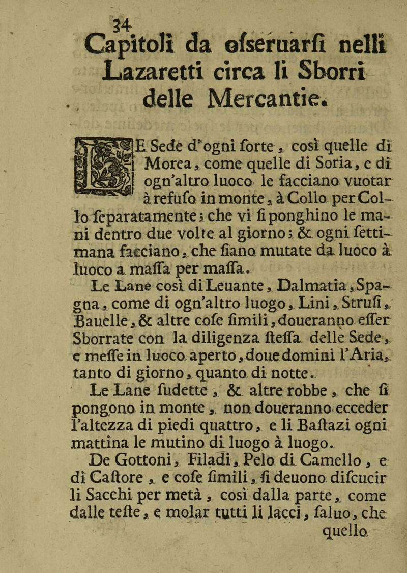 Capitoli da ofseruarfi nell! Lazaretti circa li Sborri delle Mercantici E Sede d’ogni forte, così quelle di Morea, come quelle di So ria, e dì ogn’altro luoco le facciano vuotar àrefufo in monte , à Colio per Col- 10 feparatamente 5 che vi fiponghino le ma¬ ni dentro due volte al giorno ; &amp; ogni fetti- mana facciano che fiano mutate da luoco à luoco a malfa per malfa . Le Lane così di Leuante, Dalmatia, Spa¬ gna , come di ogn’altro luogo,. Lini, Strull, Bauelle,&amp; altre cofe limili ,doueranno elfer Sborrate con la diligenza ftelfa delle Sede e melfein luoco aperto,douedomini l’Aria, tanto di giornoquanto di notte. Le Lane indette, &amp; altre robbe, che fi pongono in monte, non doueranno ecceder l’altezza di piedi quattro, e li Baitazi ogni mattina le mutino di luogo à luogo. De Gottoni, Filadi, Pelo di Camello, e di Caftore , e cofe limili, fi deuono difcucir 11 Sacchi per metà, così dalla parte, come dalle telìe, e molar tutti li lacci, faluo, che quello.