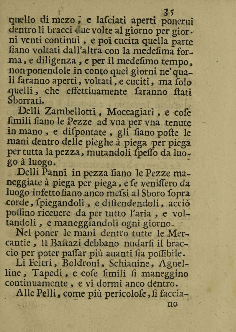 quello di mezo l e lafciati aperti ponerui dentro li bracci due volte al giorno per gior¬ ni venti continui , e poi cucita quella parte lìano voltati dall'altra con la medefima for¬ ma , e diligenza, e per il medefimo tempo, non ponendole in conto quei giorni ne’ qua¬ li faranno aperti, voltati, e cuciti, ma folo quelli , che effettiuamente faranno Itati Sborrati. Delli Zambellotti, Moccagiarì, e cofe limili lìano le Pezze ad vna per vna tenute in mano, e difpontate , gli lìano polle le mani dentro delle pieghe à piega per piega per tutta la pezza., mutandoli fpeiTo da luo¬ go àluogo. Delli Panni in pezza Sano le Pezze ma¬ neggiate à piega per piega, e fe veniifero da luogo infetto lìano anco mefsi al S boro fopra corde, fpiegandoli, e dipendendoli, acciò pollino riceuere da per tutto Faria , e vol¬ tandoli , e maneggiandoli ogni giorno. - Nel poner le mani dentro tutte le Mer- cantie , li Baitazi debbano nudarli il brac¬ cio per poter palfar più auanti lìa poffibile. Li Feltri, Boldroni, Schiauine, Agnel¬ lino , Tapedi, e cofe limili li maneggino continuamente , e vi dormi anco dentro. Alle Pelli , come più pericolofe,lì faccia¬ no