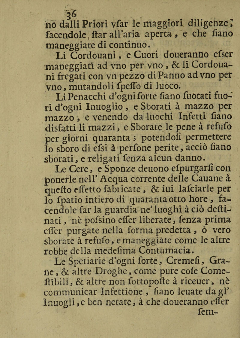 ho dalli Priori vfar le maggiori diligenze ; facendole, ftar all’aria aperta, e che fiano maneggiate di continuo. Li Cordouani, e Cuori doueranno efser maneggiati ad vno per vno, &amp; li Cordoua¬ ni fregati con vn pezzo di Panno ad vno per vno, mutandoli fpdio di luoco. Li Penacchi d’ogni forte fiano fuotati fuo¬ ri d’ogni Inuoglio, e Sborati à mazzo per mazzo , e venendo da luochi Infetti fiano disfatti li mazzi, e Sborate le pene à refufo per giorni quaranta s potendoli permettere lo sboro di efsi à perfone perite, acciò fiano sborati, e religati fenza alcun danno. Le Cere, e Sponze deuono efpurgarfi con ponerle nell’ Acqua corrente delle Cauane à quefto effetto fabricate, &amp; iui lafciarle per lo fpatio intiero di quaranta otto hore, fa¬ cendole far la guardia ne’ luoghi à ciò defti- nati, nè pofsino effer liberate, fenza prima effer purgate nella forma predetta , ò vero sborate à refulo, e maneggiate come le altre robbe della medefima Contumacia. Le Spetiarie d’ogni forte, Cremefi, Gra¬ ne , &amp; altre Droghe, come pure cole Come- Itibili, &amp; altre non fottopotte à riceuer, nè communicar Infettione , fiano leuate da gl’ lnuogli,e ben netate, à che doueranno effer fem-