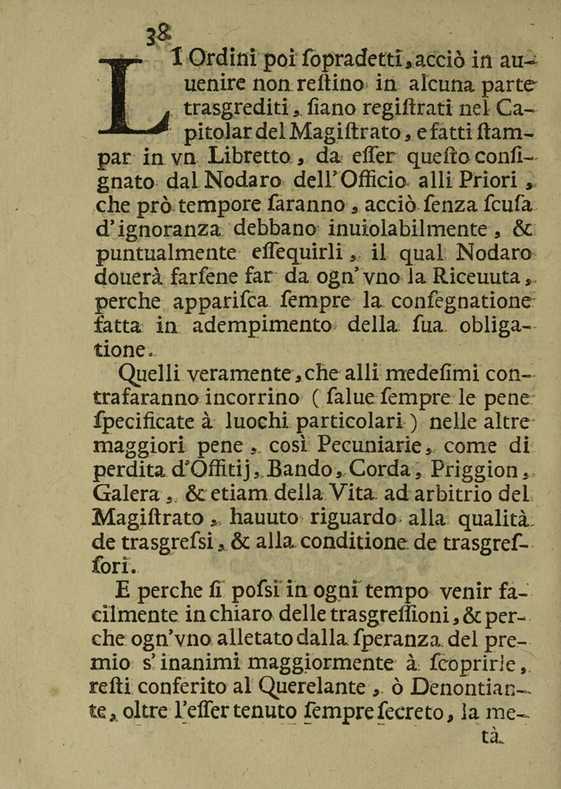 uenire non reftino in alcuna parte , trasgrediti 5 fìano regiftrati nel Ca- 1 pitolar del Magiftrato, e fatti Ram¬ par in vn Libretto, da effer quello confi- gnato dal Nodaro dell’Officio a Ili Priori, che prò tempore faranno, acciò fenza fcufa d’ignoranza debbano inuiolabilmente , &amp; puntualmente eflequirli ,, il qual Nodaro donerà farfene far da ogn’vno la Riceuuta, perche apparifca Tempre la confegnatione fatta in adempimento- della Tua obliga- tione. Quelli veramente, che alli medefìmi con¬ trafaranno incorrino ( falue Tempre le pene fpecifìcate à luochi particolari ) nelle altre maggiori pene ,, così Pecuniarie, come di perdita d’Offitij ,.Bando, Corda, Priggion,, Galera, &amp; etiam della Vita ad arbitrio del Magiftrato,, hauuto riguardo alla qualità, de trasgrefsi, &amp; alla conditione de trasgref- Torì. E perche fi pofsi in ogni tempo venir fa¬ cilmente in chiaro delle trasgreffioni, &amp; per¬ che ogn’vno alletato dalla fperanza del pre¬ mio s’inanimi maggiormente à fcopririe, refti conferito al Querelante, ò Denontian— te, oltre Teffer tenuto Tempre fecreto, la me-
