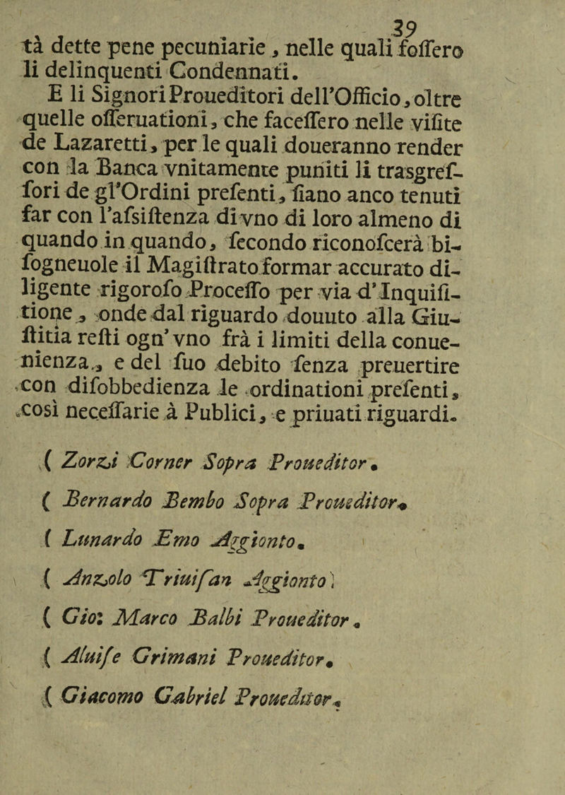 tà dette pene pecuniarìe, nelle quali follerò li delinquenti Condennati. E li SignoriProueditori dell’Officio,oltre quelle offeruationi, che faceffero nelle vili te de Lazaretti, per le quali doueranno render con da Banca vnitamente puniti li trasgref- fori de gl’Ordini prefenti, fiano anco tenuti far con l’afsiftenza di vno di loro almeno di quando in quando, fecondo riconofcerà bi- fogneuole il Magiftrato formar accurato di¬ ligente rigorofo Proceffo per via dMnquifi- tione, onde dal riguardo douuto alla Giu¬ ditta retti ogn’ vno fra i limiti della conue- nienza., e del fuo debito fenza preuertire con difobbedienza le ordinationi prefenti s xosì necelfarie à Publici, e priuati riguardi. ( ZorZjì 'Corner Sopra Proueditor • ( Bernardo Bembo Sopra Proueditor* f Limar do Emo Argìonto* > ( Angolo Trini fan Aggiorno ) ( Gioì ]\darco Balbi Proueditor « ( Aluìfe Grimani Proueditor• ( Giacomo Gabriel Proueditor*