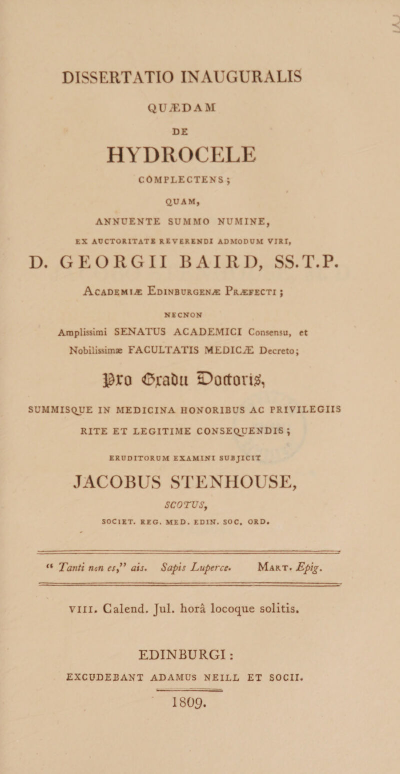 QUJEDAM DE HYDROCELE COMPLECTENS; § QUAM, ANNUENTE SUMMO NUMINE, EX AUCTORITATE REVERENDI ADMODUM VIRT, D. GEORG11 BAIRD, SS.T.P. Academia; Edinburgena: Profecti; NECNON Amplissimi SENATUS ACADEMICI Consensu, et Nobilissimae FACULTATIS MEDICiE Decreto; pro Orabit Dottori#, SUMMISQUE IN MEDICINA HONORIBUS AC PRIVILEGIIS RITE ET LEGITIME CONSEQUENDIS ; ERUDITORUM EXAMINI SUBJICIT JACOBUS STENHOUSE, SCO TUS, SOCIET. REG. MED. EDIN. SOC. ORD. “ Tanti non es,” ais. Sapis Luperce. Mart. Epig. vili. Calend. Jul. hora locoque solitis. EDINBURGI: EXCUDEBANT ADAMUS NEILL ET SOCII. 1809.