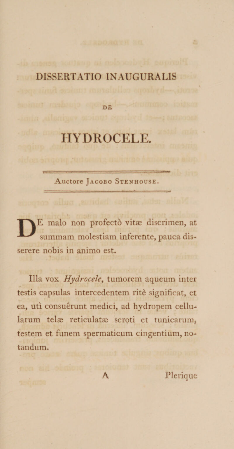 D£ HYDROCELE. Auctore Jacobo Stenhouse. 1 \E malo non profectd vitae discrimen, at summam molestiam inferente, pauca dis¬ serere nobis in animo est. ♦ Illa vox Hydrocele, tumorem aqueum inter testis capsulas intercedentem rite significat, et ea, uti consuerunt medici, ad hydropem cellu¬ larum telae reticulatae scroti et tunicarum, testem et funem spermaticum cingentium, no¬ tandum. A Plerique