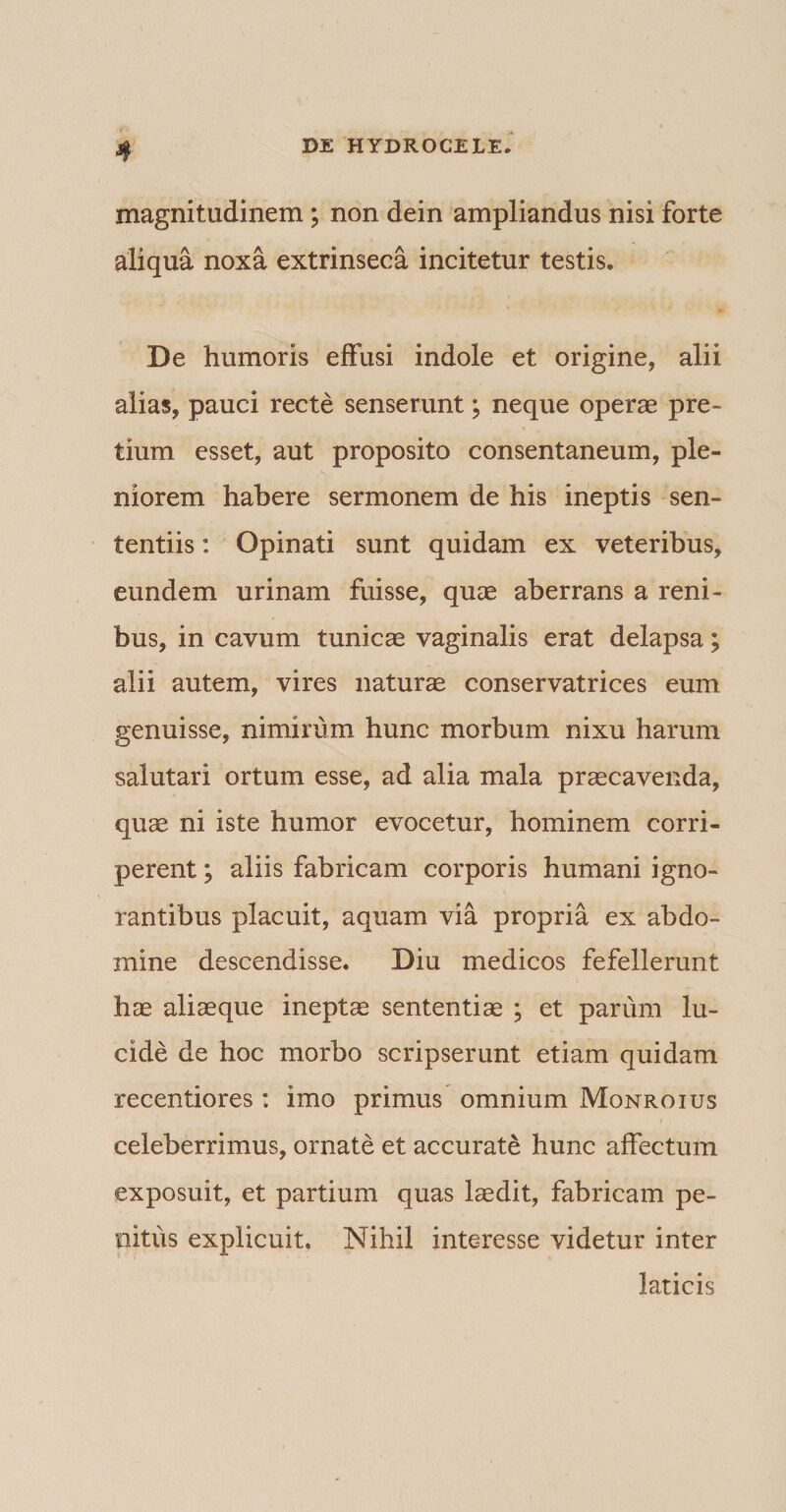 magnitudinem; non dein ampliandus nisi forte aliqua noxa extrinseca incitetur testis. De humoris effusi indole et origine, alii alias, pauci recte senserunt; neque operas pre¬ tium esset, aut proposito consentaneum, ple¬ niorem habere sermonem de his ineptis sen¬ tentiis : Opinati sunt quidam ex veteribus, eundem urinam fuisse, quas aberrans a reni¬ bus, in cavum tunicae vaginalis erat delapsa; alii autem, vires naturas conservatrices eum genuisse, nimirum hunc morbum nixu harum salutari ortum esse, ad alia mala prascavenda, quae ni iste humor evocetur, hominem corri¬ perent ; aliis fabricam corporis humani igno¬ rantibus placuit, aquam via propria ex abdo¬ mine descendisse. Diu medicos fefellerunt hae aliaeque ineptae sententiae ; et parum lu¬ cide de hoc morbo scripserunt etiam quidam recentiores : imo primus omnium Monroius celeberrimus, ornate et accurate hunc affectum exposuit, et partium quas laedit, fabricam pe¬ nitus explicuit. Nihil interesse videtur inter laticis