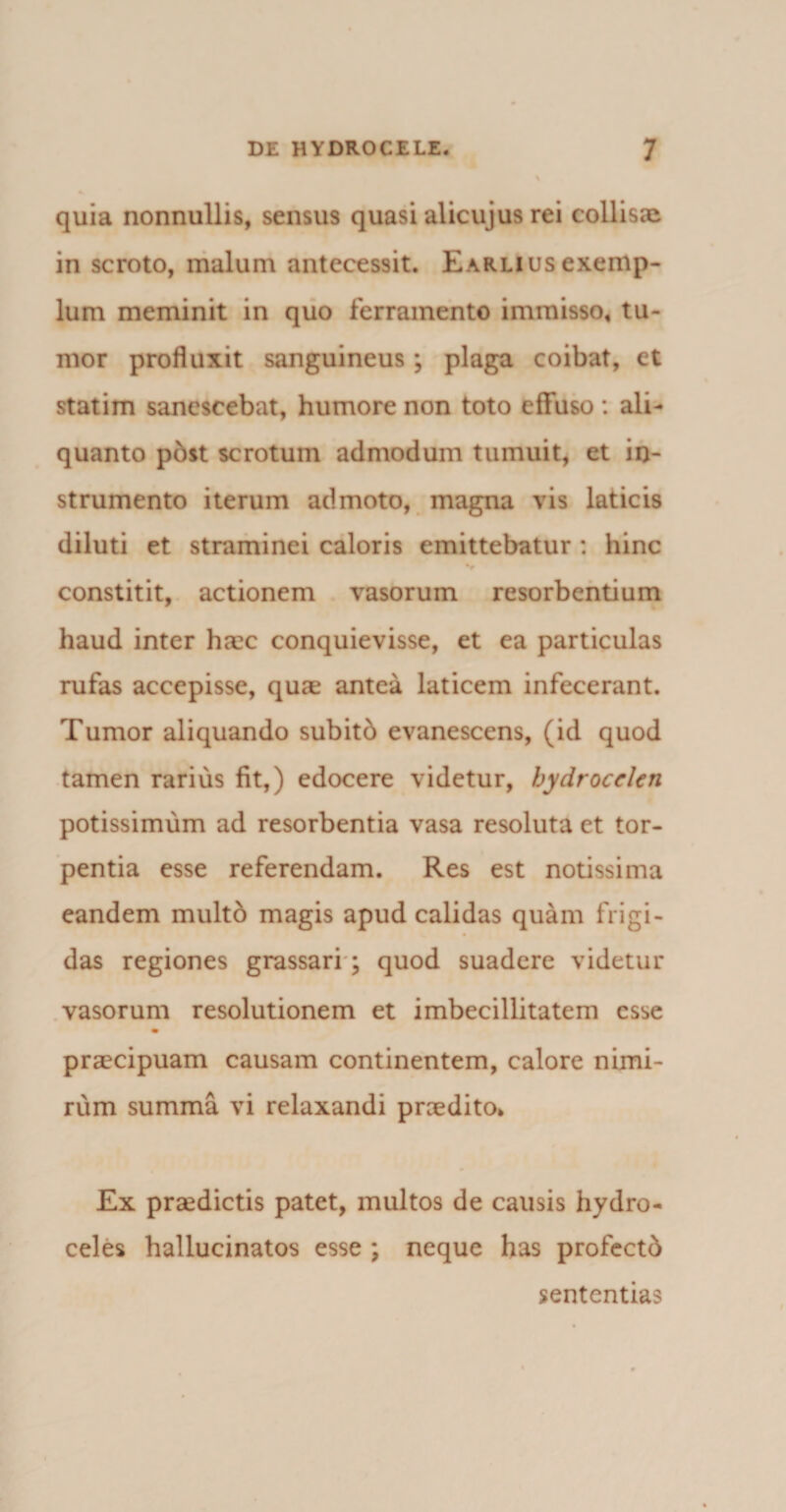 quia nonnullis, sensus quasi alicujus rei collisae in scroto, malum antecessit. Earliusexemp¬ lum meminit in quo ferramento immisso, tu¬ mor profluxit sanguineus; plaga coibat, et statim sanescebat, humore non toto effuso : ali¬ quanto post scrotum admodum tumuit, et in¬ strumento iterum admoto, magna vis laticis diluti et straminei caloris emittebatur : hinc constitit, actionem vasorum resorbentium haud inter ha:c conquievisse, et ea particulas rufas accepisse, quae antea laticem infecerant. Tumor aliquando subitb evanescens, (id quod tamen rarius fit,) edocere videtur, hydrocelen potissimum ad resorbentia vasa resoluta et tor¬ pentia esse referendam. Res est notissima eandem multd magis apud calidas quam frigi¬ das regiones grassari ; quod suadere videtur vasorum resolutionem et imbecillitatem esse m praecipuam causam continentem, calore nimi¬ rum summa vi relaxandi praedito* Ex praedictis patet, multos de causis hydro¬ celes hallucinatos esse ; neque has profcctb sententias