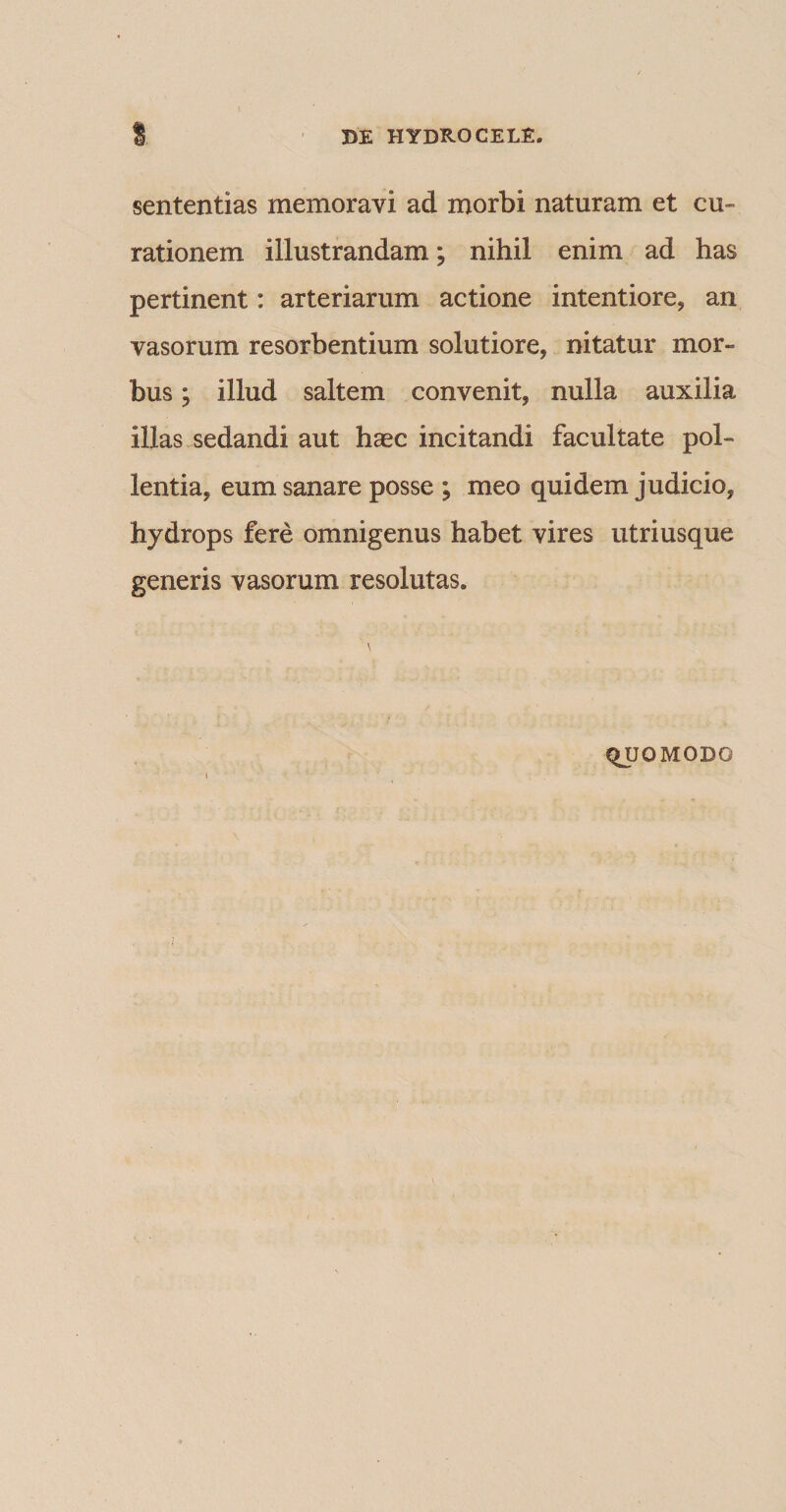 sententias memoravi ad morbi naturam et cu¬ rationem illustrandam; nihil enim ad has pertinent: arteriarum actione intentiore, an vasorum resorbentium solutiore, nitatur mor¬ bus ; illud saltem convenit, nulla auxilia illas sedandi aut haec incitandi facultate pol¬ lentia, eum sanare posse ; meo quidem judicio, hydrops fere omnigenus habet vires utriusque generis vasorum resolutas. QUOMODO