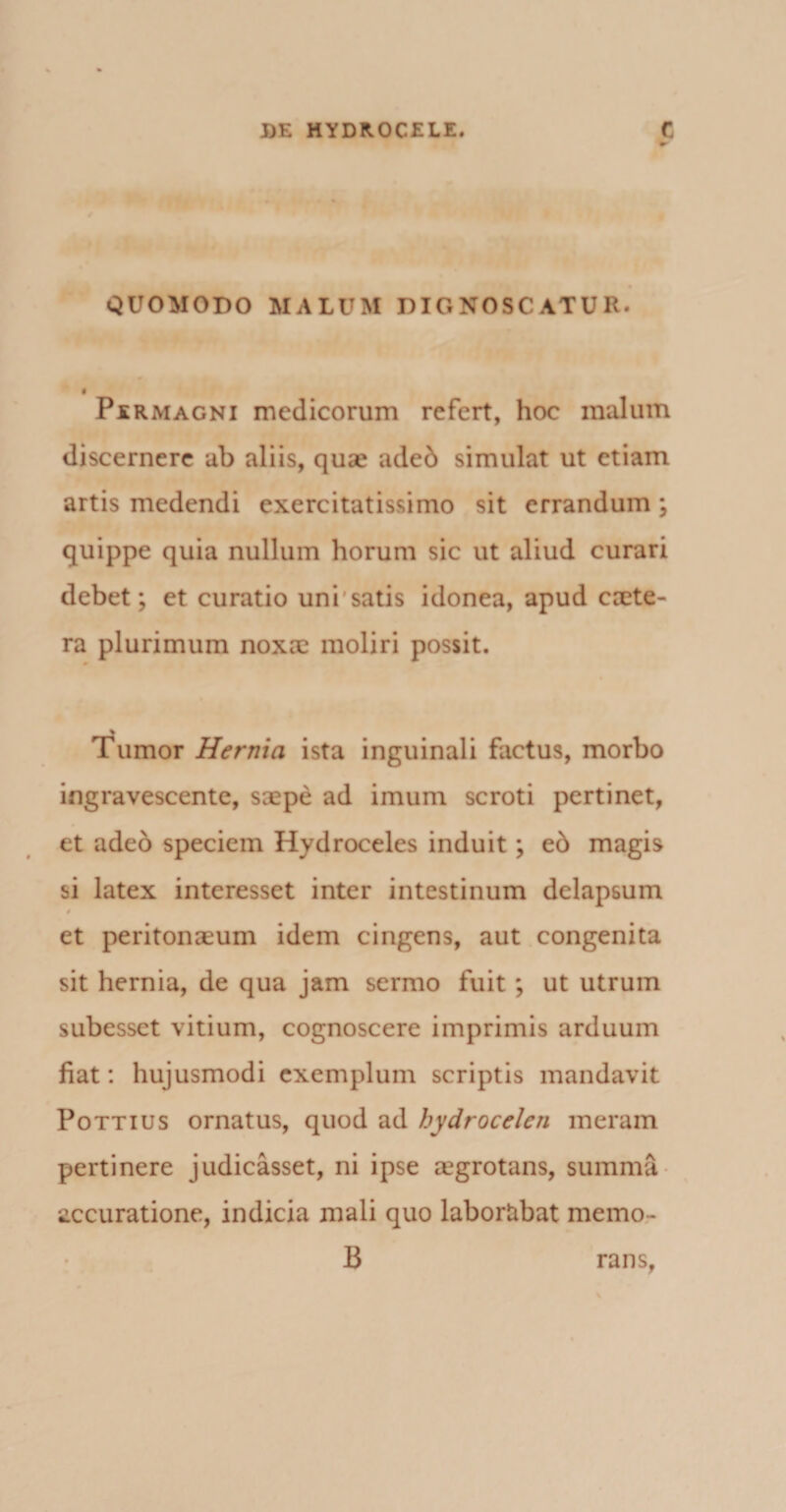 QUOMODO MALUM DIGNOSCATUR. f Permagni medicorum refert, hoc malum discernere ab aliis, quse aded simulat ut etiam artis medendi exercitatissimo sit errandum ; quippe quia nullum horum sic ut aliud curari debet; et curatio uni satis idonea, apud caete- ra plurimum noxae moliri possit. Tumor Hernia ista inguinali factus, morbo ingravescente, saepe ad imum scroti pertinet, et adeo speciem Hydroceles induit; e6 magis si latex interesset inter intestinum delap6um 0 et peritonaeum idem cingens, aut congenita sit hernia, de qua jam sermo fuit; ut utrum subesset vitium, cognoscere imprimis arduum fiat: hujusmodi exemplum scriptis mandavit Pottius ornatus, quod ad hydrocelen ineram pertinere judicasset, ni ipse aegrotans, summa accuratione, indicia mali quo laborabat memo- B rans,