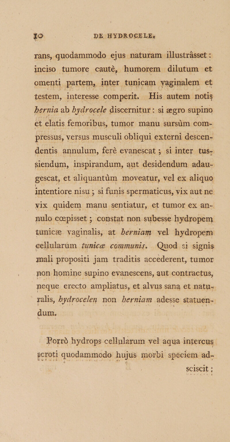 rans, quodammodo ejus naturam illustrasset: inciso tumore caute» humorem dilutum et omenti partem, inter tunicam vaginalem et testem, interesse comperit. His autem noti§ hernia ab hydrocele discernitur: si aegro supino et elatis femoribus, tumor manu sursum com¬ pressus, versus musculi obliqui externi descen¬ dentis annulum, fere evanescat; si inter tus- ( , •. v • ** siendum, inspirandum, aut desidendum adau¬ gescat, et aliquantum moveatur, vel ex aliquo intentiore nisu; si funis spermaticus, vix aut ne vix quidem manu sentiatur, et tumor ex an- nulo coepisset; constat non subesse hydropem tunicae vaginalis, at herniam vel hydropem cellularum tunica communis. Quod si signia inali propositi jam traditis accederent, tumor pon homine supino evanescens, aut contractus» neque erecto ampliatus, et alvus sana et natu¬ ralis, hydrocelen non herniam adesse statuen- 5 v. * * • ' * * • ‘ 1 ‘ * •'* ’«* ’ V >■■■ ■. il\‘ dum* Porrb hydrops cellularum vel aqua intercus pcroti quodammodo hujus morbi speciem ad- «vr.u , . .• ,.i , *, * A •* sciscit ;