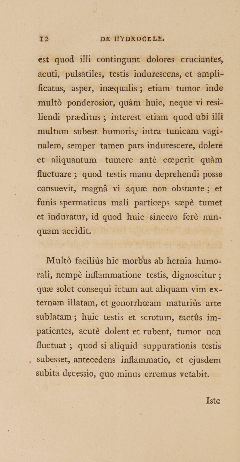 est quod illi contingunt dolores cruciantes, acuti, pulsatiles, testis indurescens, et ampli¬ ficatus, asper, inaequalis; etiam tumor inde multo ponderosior, quam huic, neque vi resi¬ liendi praeditus; interest etiam quod ubi illi multum subest humoris/ intra tunicam vagi¬ nalem, semper tamen pars indurescere, dolere et aliquantum tumere ante coeperit quam fluctuare ; quod testis manu deprehendi posse consuevit, magna vi aquae non obstante ; et funis spermaticus mali particeps saepe tumet et induratur, id quod huic sincero fere nun¬ quam accidit. Multo facilius hic morbus ab hernia humo¬ rali, nempe inflammatione testis, dignoscitur ; quae solet consequi ictum aut aliquam vim ex¬ ternam illatam, et gonorrhoeam maturius arte sublatam; huic testis et scrotum, tactus im¬ patientes, acute dolent et rubent, tumor non fluctuat ; quod si aliquid suppurationis testis « subesset, antecedens inflammatio, et ejusdem subita decessio, quo minus erremus vetabit. Iste