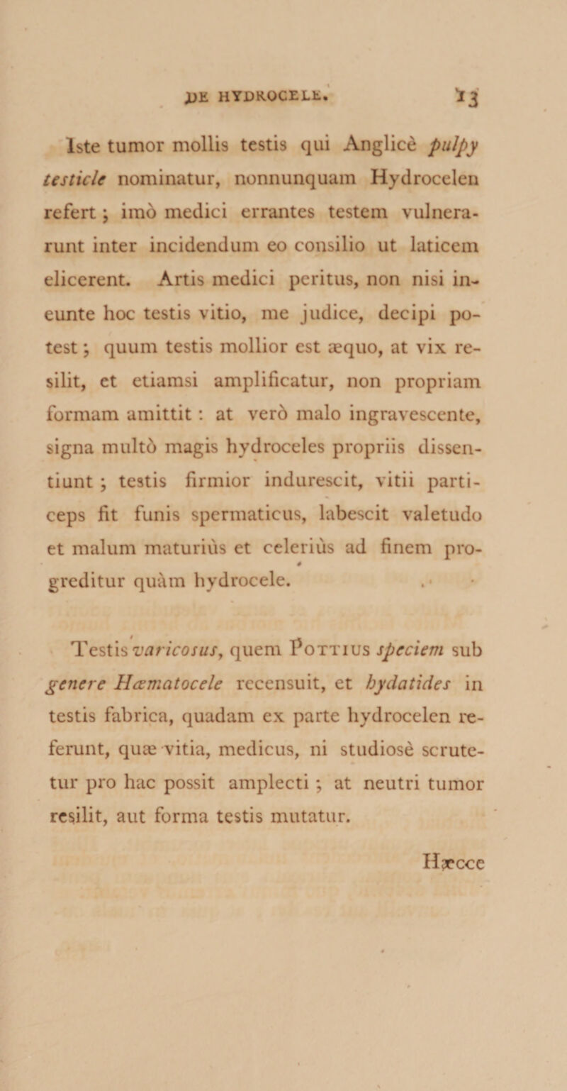 OJli HYDKOCEJLfc. *3 Iste tumor mollis testis qui Anglice pulpy testicle nominatur, nonnunquam Hydrocelen refert \ imo medici errantes testem vulnera¬ runt inter incidendum eo consilio ut laticem elicerent. Artis medici peritus, non nisi in- eunte hoc testis vitio, me judice, decipi po¬ test ; quum testis mollior est aequo, at vix re¬ silit, et etiamsi amplificatur, non propriam formam amittit: at verd malo ingravescente, signa multo magis hydroceles propriis dissen¬ tiunt ; testis firmior indurescit, vitii parti¬ ceps fit funis spermaticus, labescit valetudo et malum maturius et celerius ad finem pro- # greditur quam hydrocele. Testis varicosus, quem Pottius speciem sub genere Hcematocele recensuit, et bydatides in testis fabrica, quadam ex parte hydrocelen re¬ ferunt, quae vitia, medicus, ni studiose scrutc- tur pro hac possit amplecti ; at neutri tumor resilit, aut forma testis mutatur. H^ecce
