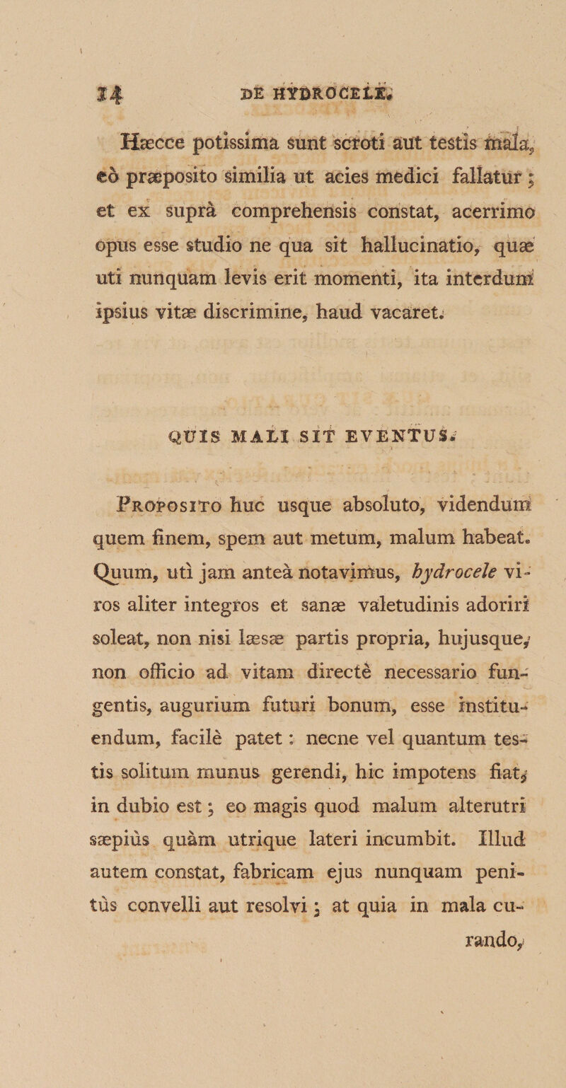 Hsecce potissima sunt scroti aut testis mala5 eo praeposito similia ut acies medici fallatur ; et ex supra comprehensis constat, acerrimo opus esse studio ne qua sit hallucinatio, quae uti nunquam levis erit momenti, ita interdum! ipsius vitae discrimine, haud vacaret. QUIS MALI SIT EVENTUS» Proposito huc usque absoluto, videndum quem finem, spem aut metum, malum habeat. Quum, uti jam antea notavimus, hydrocele vi¬ ros aliter integros et sanae valetudinis adoriri soleat, non nisi laesae partis propria, hujusque,’ non officio ad vitam directe necessario fun¬ gentis, augurium futuri bonum, esse institu¬ endum, facile patet: necne vel quantum tes¬ tis solitum munus gerendi, hic impotens fiat$ in dubio est; eo magis quod malum alterutri saepius quam utrique lateri incumbit. Illud autem constat, fabricam ejus nunquam peni¬ tus convelli aut resolvi \ at quia in mala cu¬ rando,*