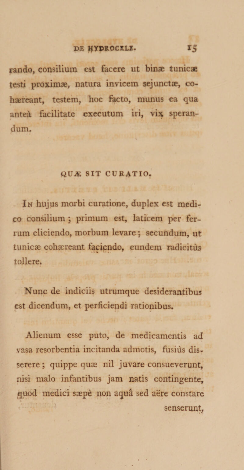 rando, consilium est facere ut binae tunicae testi proximae, natura invicem sejunctae, co¬ haereant, testem, hoc facto, munus ea qua antea facilitate executum iri, vix speran- dum. QUA SIT CURATIO, In hujus morbi curatione, duplex est medi¬ co consilium \ primum est, laticem per fer¬ rum eliciendo, morbum levare; secundum, ut tunicae cohaereant faciendo, eundem radicitus tollere. Nunc de indiciis utrumque desiderantibus est dicendum, et perficiendi rationibus. Alienum esse puto, de medicamentis ad vasa resorbentia incitanda admotis, fusius dis¬ serere ; quippe quae nil juvare consueverunt, nisi malo infantibus jam natis contingente, quod medici saepe non aqul sed aere constare senserunt.