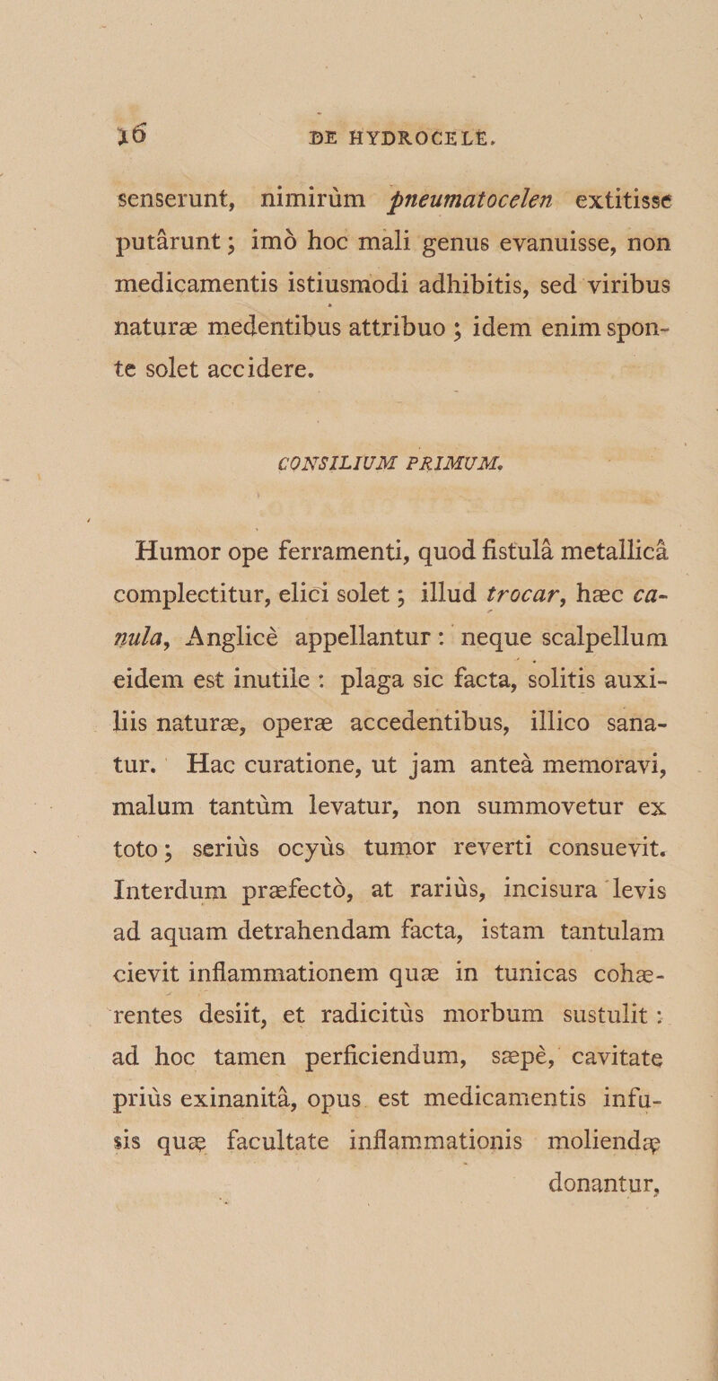 senserunt, nimirum pneumatocelen extitisse putarunt; imo hoc mali genus evanuisse, non medicamentis istiusmodi adhibitis, sed viribus naturas medentibus attribuo ; idem enim spon¬ te solet accidere. CONSILIUM PRIMUM. Humor ope ferramenti, quod fistula metallica complectitur, elici solet; illud trocar, haec ca¬ vuto, Anglice appellantur : neque scalpellum eidem est inutile : plaga sic facta, solitis auxi¬ liis naturae, operae accedentibus, illico sana¬ tur. Hac curatione, ut jam antea memoravi, malum tantum levatur, non summovetur ex toto; serius ocyus tumor reverti consuevit. Interdum praefecto, at rarius, incisura levis ad aquam detrahendam facta, istam tantulam ciev.it inflammationem quae in tunicas cohae¬ rentes desiit, et radicitus morbum sustulit : ad hoc tamen perficiendum, saepe, cavitate prius exinanita, opus est medicamentis infu¬ sis quae facultate inflammationis moliendae donantur.