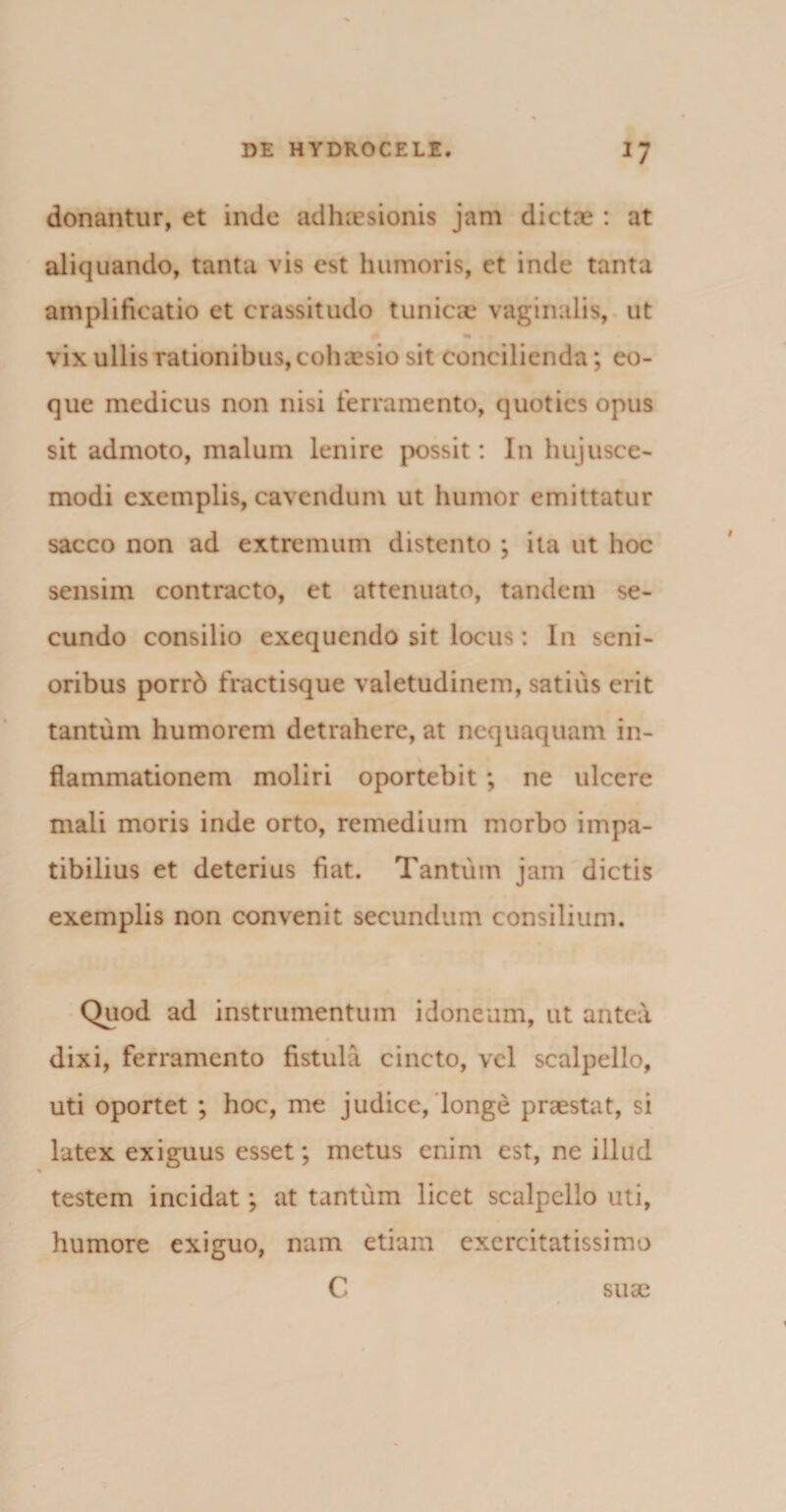 donantur, et inde adhaesionis jam dictae : at aliquando, tanta vis est humoris, et inde tanta amplificatio et crassitudo tunicae vaginalis, ut % • » vix ullis rationibus, cohaesio sit concilienda; eo- que medicus non nisi ferramento, quoties opus sit admoto, malum lenire possit: I11 hujusce¬ modi exemplis, cavendum ut humor emittatur sacco non ad extremum distento ; ita ut hoc sensim contracto, et attenuato, tandem se¬ cundo consilio exequendo sit locus: In seni¬ oribus porrb fractisque valetudinem, satius erit tantum humorem detrahere, at nequaquam in¬ flammationem moliri oportebit ; ne ulcere mali moris inde orto, remedium morbo impa¬ tibilius et deterius fiat. Tantum jam dictis exemplis non convenit secundum consilium. Quod ad instrumentum idoneum, ut antea # dixi, ferramento fistula cincto, vel scalpello, uti oportet ; hoc, me judice, longe praestat, si latex exiguus esset; metus enim est, ne illud testem incidat; at tantum licet scalpello uti, humore exiguo, nam etiam exercitatissimo C suae