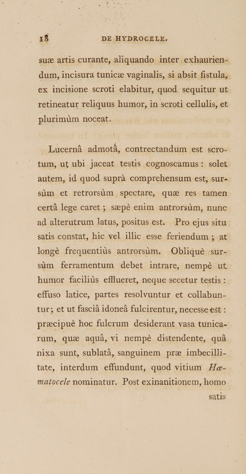 suae artis curante, aliquando inter exhaurien¬ dum, incisura tunicae vaginalis, si absit fistula, ex incisione scroti elabitur, quod sequitur ut retineatur reliquus humor, in scroti cellulis, et plurimum noceat. i Lucerna admota, contrectandum est scro¬ tum, ut ubi jaceat testis cognoscamus: solet autem, id quod supra comprehensum est, sur¬ sum et retrorsum spectare, quae res tamen certa lege caret; saepe enim antrorsum, nunc ad alterutrum latus, positus est. Pro ejus situ satis constat, hic vel illic esse feriendum ; at longe frequentius antrorsum. Oblique sur¬ sum ferramentum debet intrare, nempe ut humor facilius efflueret, neque secetur testis: effuso latice, partes resolvuntur et collabun- tur; et ut fascia idonea fulcirentur, necesse-est: praecipue hoc fulcrum desiderant vasa tunica¬ rum, quae aqua* vi nempe distendente, qua nixa sunt, sublata, sanguinem prae imbecilli¬ tate, interdum effundunt, quod vitium Hce- matocele nominatur. Post exinanitionem, homo satis