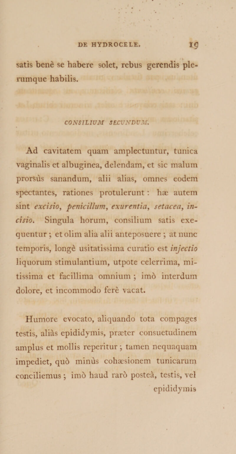 satis bene se habere solet, rebus gerendis ple¬ rumque habilis. CONSILIUM SECUNDUM. Ad cavitatem quam amplectuntur, tunica vaginalis ct albuginea, delendam, et sic malum prorsus sanandum, alii alias, omnes eodem spectantes, rationes protulerunt : hae autem sint excisio, penicillum, exurentia, setacea, in¬ cisio. Singula horum, consilium satis exe- quentur ; et olim alia alii anteposuere ; at nunc temporis, longe usitatissima curatio est injectio liquorum stimulantium, utpote celerrima, mi¬ tissima et facillima omnium ; imb interdum dolore, et incommodo fere vacat. Humore evocato, aliquando tota compages testis, ali&amp;s epididymis, praeter consuetudinem amplus et mollis reperitur ; tamen nequaquam impediet, qub minus cohaesionem tunicarum conciliemus ; imb haud raro postea, testis, vel epididymis