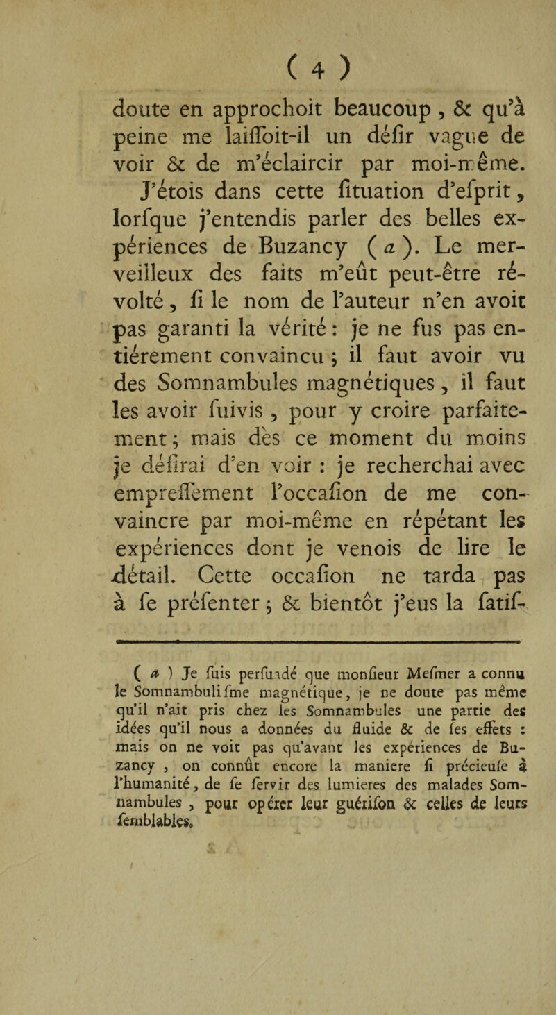 doute en approchoit beaucoup , & qu’à peine me laifloit-il un défir vague de voir & de m’éclaircir par moi-même. J’étois dans cette fîtuation d’efprit, lorfque j’entendis parler des belles ex¬ périences de Buzancy (<i). Le mer¬ veilleux des faits m’eût peut-être ré¬ volté , fi le nom de l’auteur n’en avoit pas garanti la vérité : je ne fus pas en¬ tièrement convaincu ; il faut avoir vu des Somnambules magnétiques, il faut les avoir iuivis , pour y croire parfaite¬ ment ; mais dès ce moment du moins je défirai d’en voir : je recherchai avec empreffement l’occahon de me con¬ vaincre par moi-même en répétant les expériences dont je venois de lire le détail. Cette occafion ne tarda pas à fe préfenter ; & bientôt j’eus la fatif- ( ^ ) Je fuis perfuidé que monfleur Mefmer a connu le Somnambulifme magnétique, je ne doute pas même qu’il n’ait pris chez les Somnambules une partie des idées qu’il nous a données du fluide & de les eflèts : mais on ne voit pas qu’avant les expériences de Bu¬ zancy , on connût encore la maniéré fl précieufe à l’humanité, de fe fèrvir des lumières des malades Som¬ nambules , pour opérer leur guérifon 6c celles de leurs fcmblabies» i