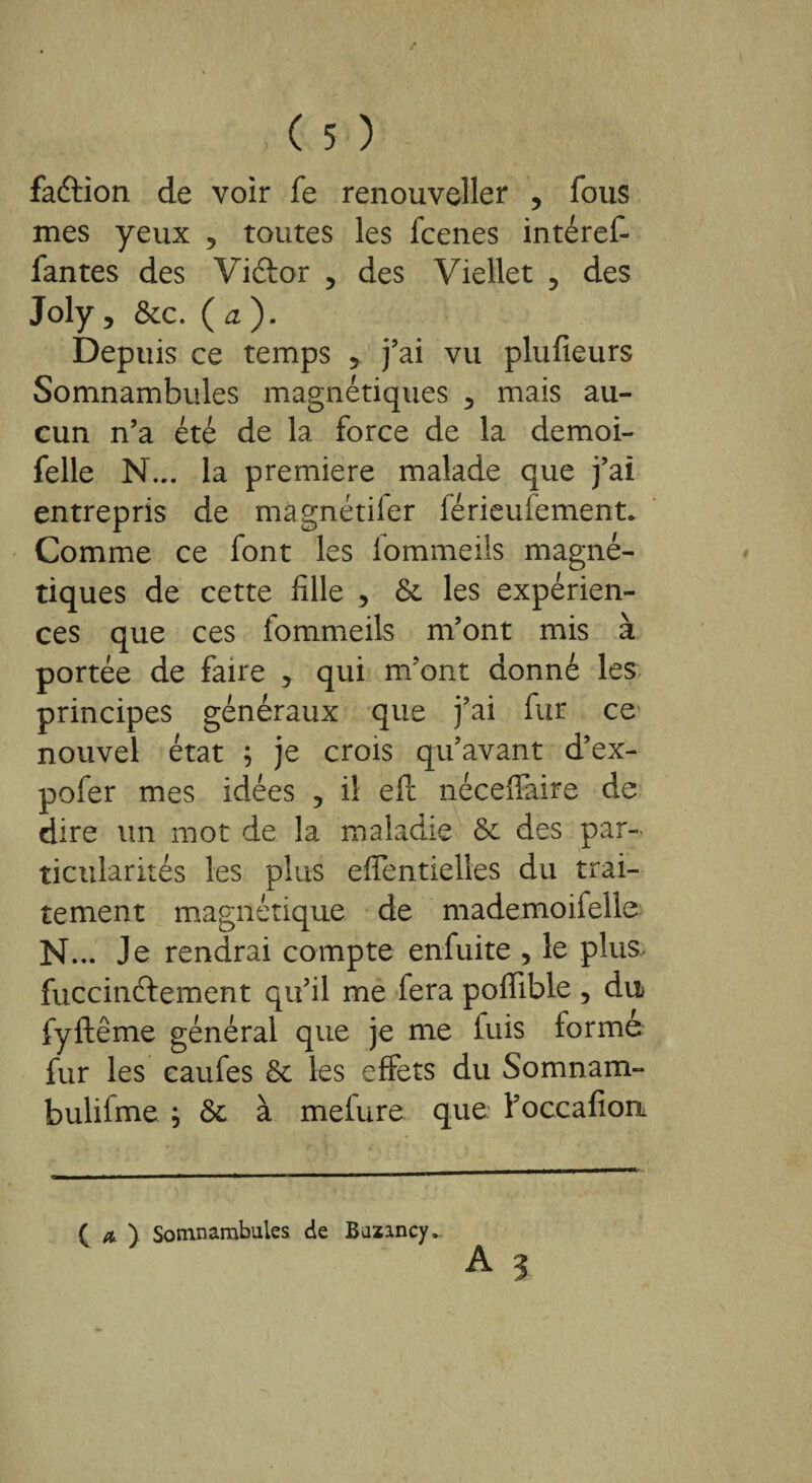 faéfion de voir fe renouveller , fous mes yeux 5 toutes les fcenes intéref- fantes des Viécor , des Viellet ? des Joly, &c. ( a, ). Depuis ce temps 5 j’ai vu plufieurs Somnambules magnétiques 5 mais au¬ cun n’a été de la force de la demoi- felle N... la première malade que j’ai entrepris de màgnétifer férieuiement* Comme ce font les lommeils magné¬ tiques de cette fille , & les expérien¬ ces que ces fommeils m’ont mis à portée de faire 5 qui m’ont donné les principes généraux que j’ai fur ce nouvel état ; je crois qu’avant d’ex- pofer mes idées ? il eft néceffaire de dire un mot de la maladie & des par¬ ticularités les plus eflentielles du trai¬ tement magnétique de mademoifelle N... Je rendrai compte enfuite , le plus fuccinélement qu’il me fera poffible , du fyftême général que je me luis formé fur les caufes & les effets du Somnam- bulifme ; & à meiure que l’occafiou ( a ) Somnambules de Bazincy.