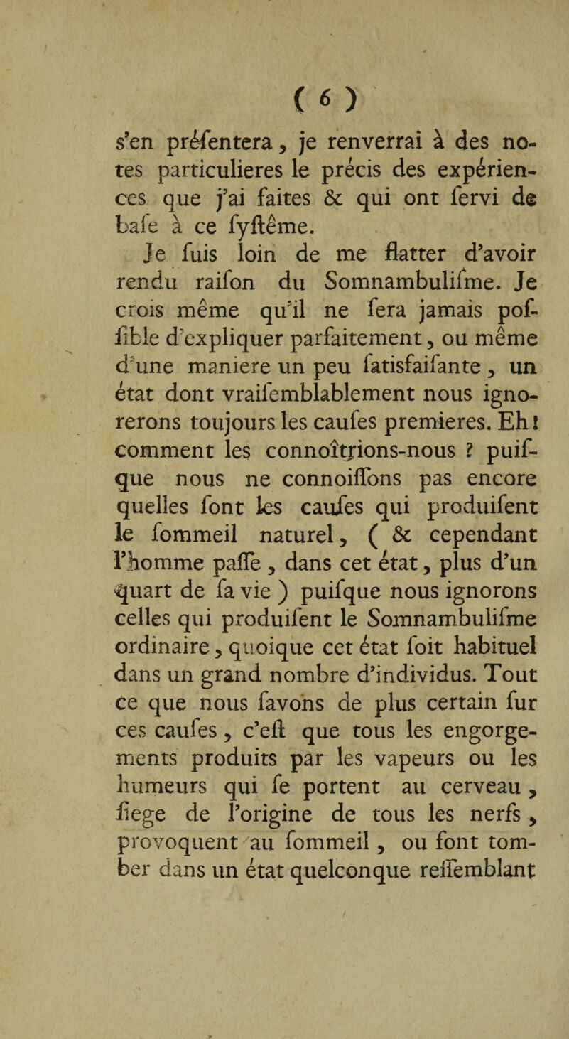 s’en présentera , je renverrai à des no¬ tes particulières le précis des expérien¬ ces que j’ai faites 6c qui ont lervi de baie à ce fyftême. Je fuis loin de me flatter d’avoir rendu raifon du Somnambuliime. Je crois même qu’il ne fera jamais pof- fible d'expliquer parfaitement, ou même d une maniéré un peu iatisfaifante , un état dont vraifemblablement nous igno¬ rerons toujours les caufes premières. Eh! comment les connoîtjions-nous ? puif- que nous ne connoiflons pas encore quelles font les caufes qui produifent le fommeil naturel, ( 6c cependant l’homme pafle , dans cet état, plus d’un quart de fa vie ) puifque nous ignorons celles qui produifent le Somnambulifme ordinaire, quoique cet état foit habituel dans un grand nombre d’individus. Tout ce que nous favons de plus certain fur ces caufes, c’eft que tous les engorge¬ ments produits par les vapeurs ou les humeurs qui fe portent au cerveau , flege de l’origine de tous les nerfs, provoquent au fommeil, ou font tom¬ ber dans un état quelconque reffemblant