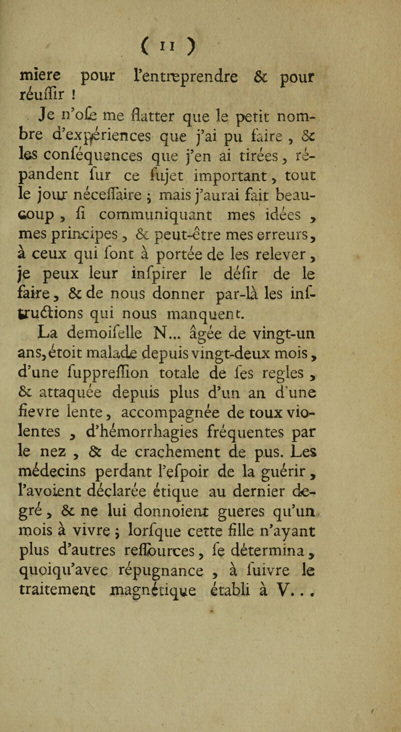 miere pour l’entreprendre & pour réuffir ! Je n’ofe me flatter que le petit nom¬ bre d’expériences que j’ai pu faire , 5c les conféquences que j’en ai tirées , ré¬ pandent fur ce fujet important , tout le jour néceffaire ; mais j’aurai fait beau¬ coup , fi communiquant mes idées , mes principes, 5e peut-être mes erreurs, à ceux qui lont à portée de les relever, je peux leur infpirer le défir de le faire, 5c de nous donner par-là les inf- truétions qui nous manquent. La demoifelle N... âgée de vingt-un ans,étoit malade depuis vingt-deux mois, d’une fuppreffion totale de les réglés , 5c attaquée depuis plus d’un an d'une fievre lente, accompagnée de toux vio¬ lentes , d’hémorrhagies fréquentes par le nez , & de crachement de pus. Les médecins perdant l’çfpoir de la guérir , l’avoient déclarée étique au dernier de¬ gré , 5c ne lui donnoient gueres qu’un mois à vivre j lorfque cette fille n’ayant plus d’autres refljburces, le détermina , quoiqu’avec répugnance , à luivre le traitement magnétique établi à V.. .