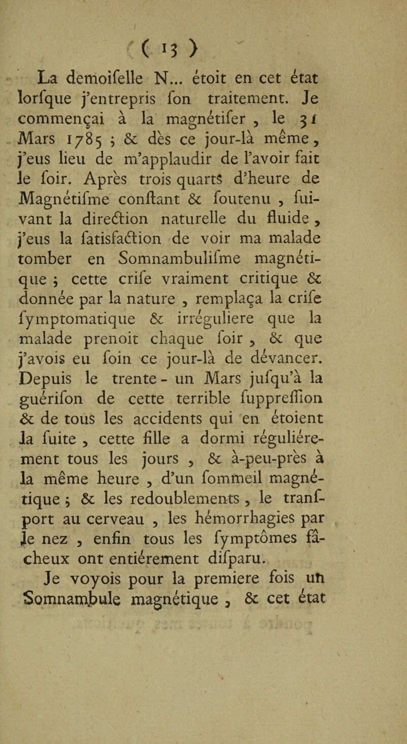 ( *3 ) La demoifelle N... étoit en cet état lorfque j’entrepris fon traitement. Je commençai à la magnétifer , le 3 f Mars 1785 ; 5e dès ce jour-là même, j’eus lieu de m’applaudir de l’avoir fait le foir. Après trois quarts d’heure de Magnétifme confiant 5e foutenu , fui- vant la direction naturelle du fluide , j’eus la fatisfaélion de voir ma malade tomber en Somnambulilme magnéti¬ que ; cette crife vraiment critique 5e donnée par la nature , remplaça la crife fymptomatique 5e irrégulière que la malade prenoit chaque loir , 5e que j’avois eu foin ce jour-là de devancer. Depuis le trente - un Mars jufqu’à la guérifon de cette terrible fuppreffion 5e de tous les accidents qui en étoient la fuite , cette fille a dormi régulière¬ ment tous les jours , 5e à-peu-près à la même heure , d’un fommeil magné¬ tique ; 5e les redoublements , le trans¬ port au cerveau , les hémorrhagies par le nez , enfin tous les fymptômes fâ¬ cheux ont entièrement difparu. Je voyois pour la première fois uti Somnambule magnétique , 5e cet état