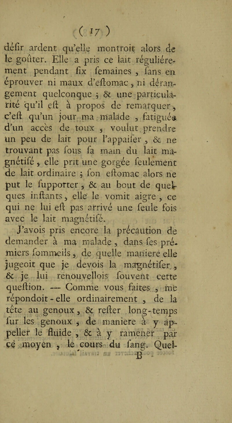 défir ardent qu’elle montroit alors de le goûter. Elle a pris ce lait régulière¬ ment pendant flx femaines , fans en éprouver ni maux d’eftomac , ni déran¬ gement quelconque ; 6c une particula¬ rité qu’il eft à propos de remarquer, c’eft qu’un jour ma malade , fatigués d’un accès de toux , voulut prendre un peu de lait pour l’appaifer , 6c ne trouvant pas fous fa main du lait ma- gnétifé j elle prit une gorgée feulement de lait ordinaire $ Ion eftomac alors ne put le fupporter s 6c au bout de quel¬ ques inftantS j elle' le vomit aigre , ce qui ne lui eft pas arrivé une feule fois avec le lait magnétifé» J’avois pris encore la précaution de demander à ma malade , dans fes pré- miers fommeils, de quelle maniéré elle jugeoit que je devois la magnétifer , 6c je lui renouvellois fouvent cette queftion. — Comme vous faites , me répondoit - elle ordinairement , de la tête au genoux, 6c refter long-temps lur les genoux * de maniéré à y ap- peller le fluide , & à y ramener par cé moyen 7 le cours du fang. Quel- v