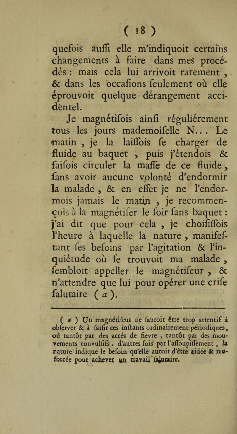 ( >8 ) quefois auffi elle m’indiquoit certains changements à faire dans mes procé¬ dés : mais cela lui arrivoit rarement 5 & dans les occafions feulement où elle éprouvoit quelque dérangement acci¬ dentel. Je magnétifois ainfi régulièrement tous les jours mademoifelle N.. . Le matin , je la laiffois fe charger de fluide au baquet , puis j’étendois & faifois circuler la maffe de ce fluide y fans avoir aucune volonté d’endormir la malade , & en effet je ne l’endor- mois jamais le matin > je recommen- qois à la magnétiier le foir fans baquet : j’ai dit que pour cela , je choififlbis l’heure à laquelle la nature , manifef- tant fes befoins par l’agitation & l’in¬ quiétude où fe trouvoit ma malade y fembloit appeller le magnétifeur y ôt n’attendre que lui pour opérer une crife falutaire ( a ). ( a ) Un magnétifeur ne fauroit être trop attentif à obferver & à faifir ces inftants ordinairement périodic|ues, ou tantôt par des accès de fievre , tantôt par des mou¬ vements convulfifs, d'autres fois par l’affoupilTement , la nature indique le befoin qu’elle auroit d’ctre aidée & xeu- forcée pour achever un travail fa|utaire.