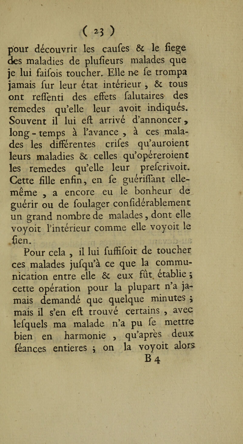 ( *3 ) pour découvrir les caufes 6c le fiege des maladies de plusieurs malades que je lui faifois toucher. Elle ne fe trompa jamais fur leur état intérieur , 6c tous ont reflenti des effets falutaires des remedes qu’elle leur avoit indiqués. Souvent il lui éft arrivé d’annoncer, long - temps à l’avance , à ces mala¬ des les différentes crifes qu’auroient leurs maladies 6c celles qu’opéreroient les remedes qu’elle leur prefcrivoit. Cette fille enfin, en fe guériflant elle- même , a encore eu le bonheur de guérir ou de foulager confidérablement un grand nombre de malades, dont elle voyoit l’intérieur comme elle voyoit le fien. ; Pour cela , il lui fuffifoit de toucher ces malades jufqu’à ce que la commu¬ nication entre elle 6c eux fut. établie ÿ cette opération pour la plupart n’a ja¬ mais demandé que quelque minutes j mais il s’en eft trouvé certains , avec lefquels ma malade n’a pu fe mettre bien en harmonie , qu’après deux féances entières y on la voyoit alors B4