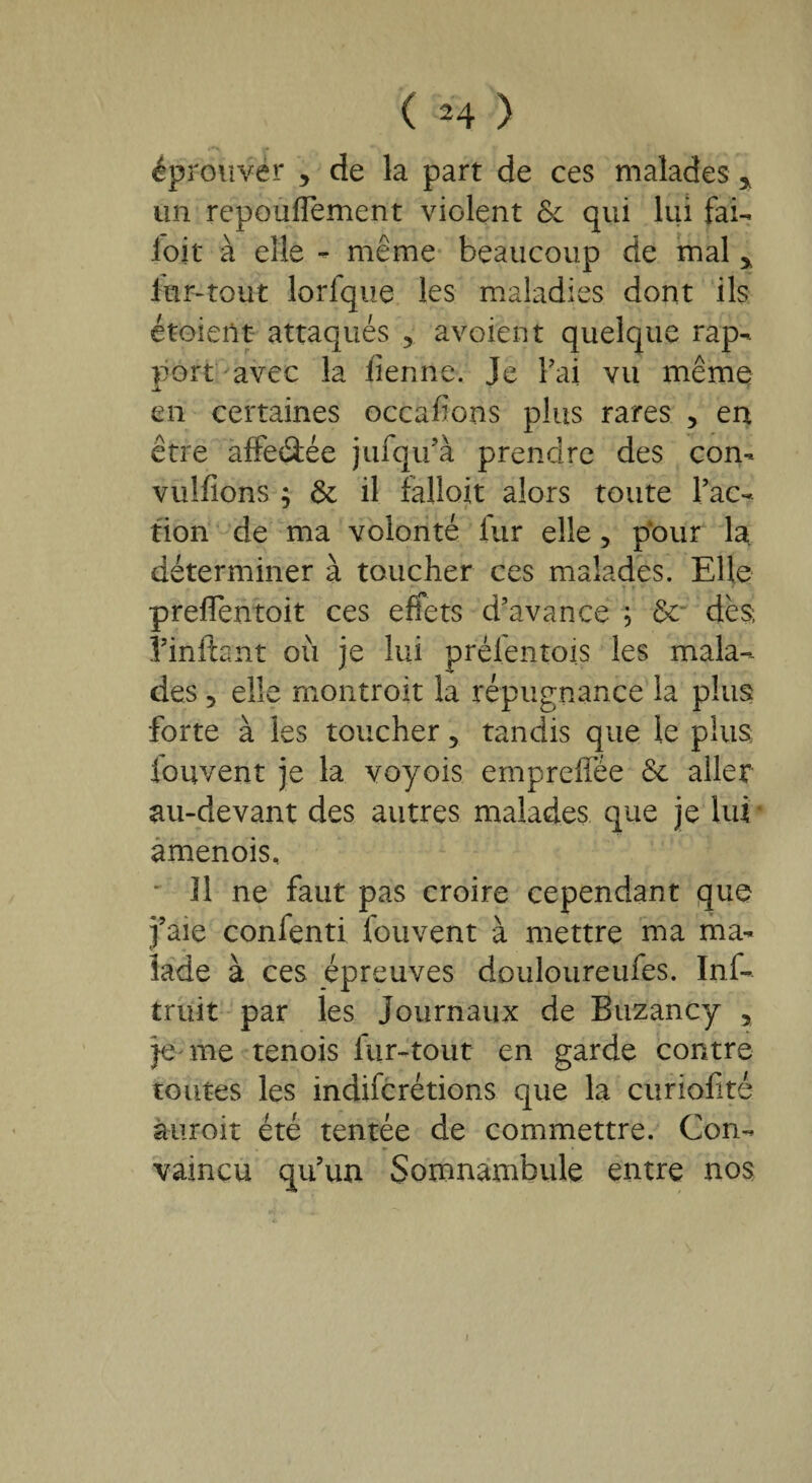 ( *4 ) éprouver , de la part de ces malades > un repoufTement violent & qui lui fal¬ loir à elle - même beaucoup de mal * fur-tout lorfque les maladies dont ils étoient- attaqués 5 a voient quelque rap¬ port avec la lienne. Je Fai vu même en certaines occafions plus rares , en être affeâée jufqifà prendre des con- vulfions ; 6e il fallait alors toute Fac¬ tion de ma volonté lur elle, pour la déterminer à toucher ces malades. Elle preflentoit ces effets d’avance ; 6e dès; î’infbnt où je lui prelentois les mala¬ des 5 elle montroit la répugnance la plus forte à les toucher 5 tandis que le plus fouvent je la voyois empreffée 6e aller au-devant des autres malades que je lui amenois. Il ne faut pas croire cependant que faie confenti fouvent à mettre ma ma¬ lade à ces épreuves douloureufes. Inf- truit par les Journaux de Buzancy , je me tenois lur-tout en garde contre toutes les indifcrétions que la curiofité àuroit été tentée de commettre. Con¬ vaincu qu’un Somnambule entre nos