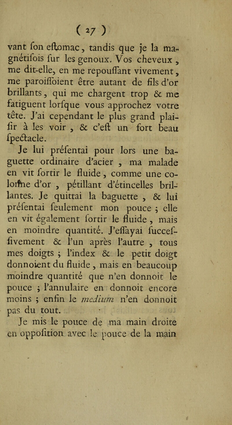 vant Ton eflomac, tandis que je la ma?- gnétiiois lur les genoux. Vos cheveux , me dit-elle, en me repouflant vivement, me paroifloient être autant de fils d’or brillants, qui me chargent trop & me fatiguent lorfque vous approchez votre tête. J’ai cependant le plus grand plai- fir à les voir , & c’eft un fort beau fpeêtacle. Je lui préfentai pour lors une ba¬ guette ordinaire d’acier , ma malade en vit lortir le fluide, comme une co- lorfne d’or , pétillant d’étincelles bril¬ lantes. Je quittai la baguette , & lui préientai feulement mon pouce ; elle en vit également lortir le fluide , mais en moindre quantité. J’eflayai fuccef- fivement & l’un après l’autre , tous mes doigts ; l’index & le petit doigt donnoient du fluide , mais en beaucoup moindre quantité que n’en donnoit le pouce ; l’annulaire en donnoit encore moins ; enfin le medium n’en donnoit pas du tout. Je mis le pouce de ma main droite en oppofition avec le pouce de la main