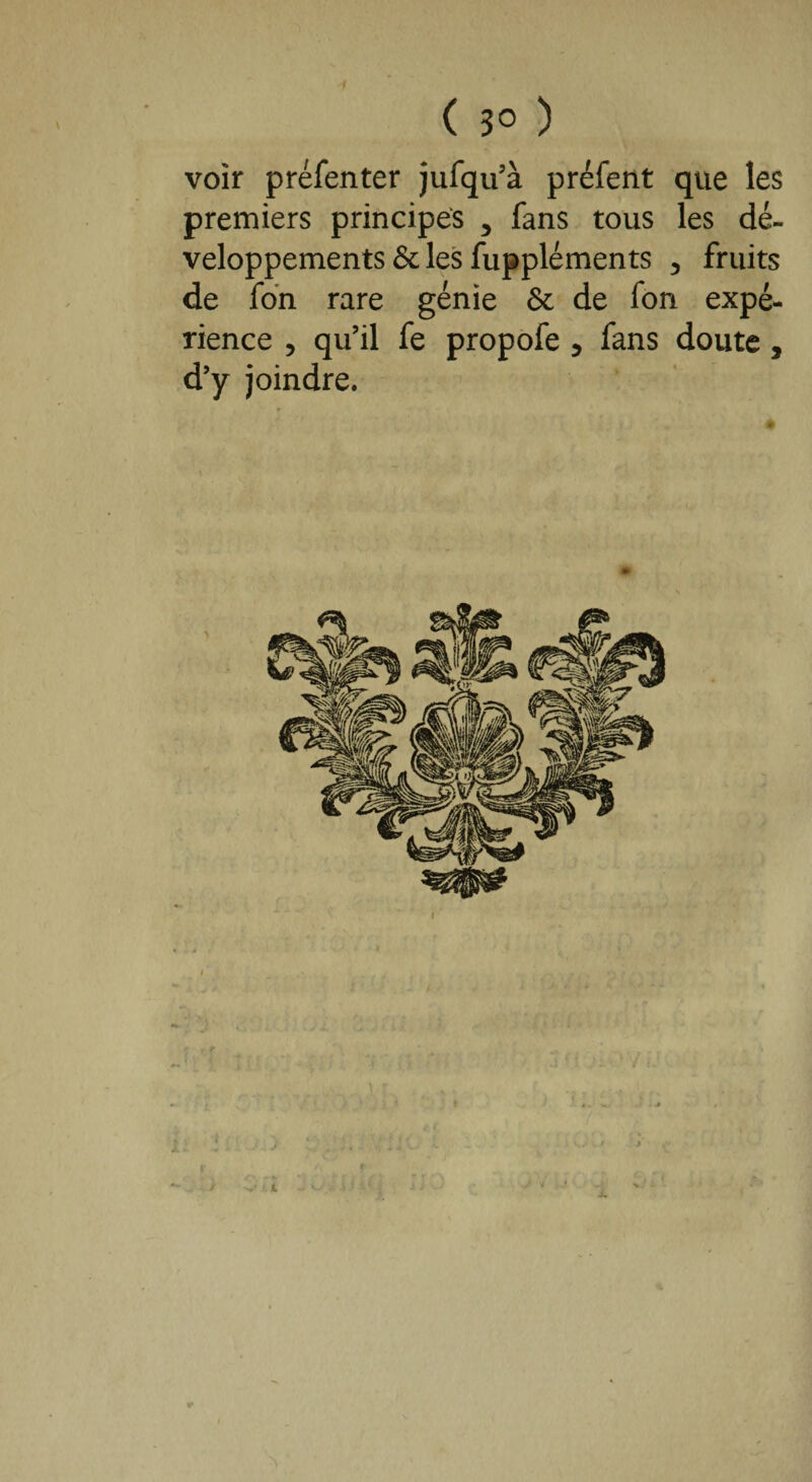 ( 3° ) voir préfenter jufqu’à préfent que les premiers principes 5 fans tous les dé¬ veloppements & les fuppléments 3 fruits de fon rare génie & de fon expé¬ rience , qu’il fe propofe 5 fans doute, d’y joindre.