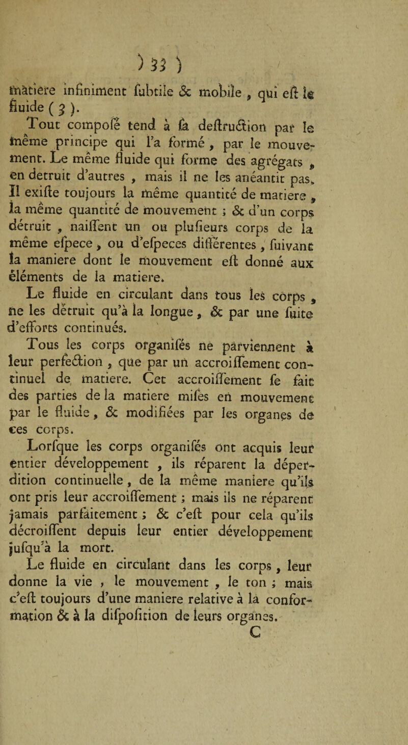 matière infiniment fubtile 3c mobile , qui eft Îê fluide ( 3 ). Tout compote tend à Ùl deftru&ion par le ïnême principe qui l’a formé, par le mouve¬ ment. Le même fluide qui forme des agrégats 9 en détruit d’autres , mais il ne les anéantit pas,. Il exifte toujours la même quantité de matière , ia même quantité de mouvement ; 3c d’un corps détruit , naillent un ou plu fleurs corps de la même efpece, ou d’efpeces difiérentes, fuivant la maniéré dont le mouvement eil donné aux éléments de la matière. Le fluide en circulant dans tous les corps , ne les détruit qu’à la longue, 3c par une fuite d’eflorts continués. Tous les corps organifés ne parviennent à leur perfection , que par un accroiffemenc con¬ tinuel de matière. Cet accroiffement fe fait des parties de la matière mifes en mouvement par le fluide, 3c modifiées par les organes de ces corps. Lorfque les corps organifés ont acquis leur entier développement , ils réparent la déper¬ dition continuelle, de la même maniéré qu’ils ont pris leur accroiflément ; mais ils ne réparent jamais parfaitement ; 3c c’eft pour cela qu’ils décroiflent depuis leur entier développement jufqu'à la mort. Le fluide en circulant dans les corps, leur donne la vie , le mouvement , le ton ; mais cJeft toujours d’une maniéré relative à la confor¬ mation & à la difpofition de leurs organes. G