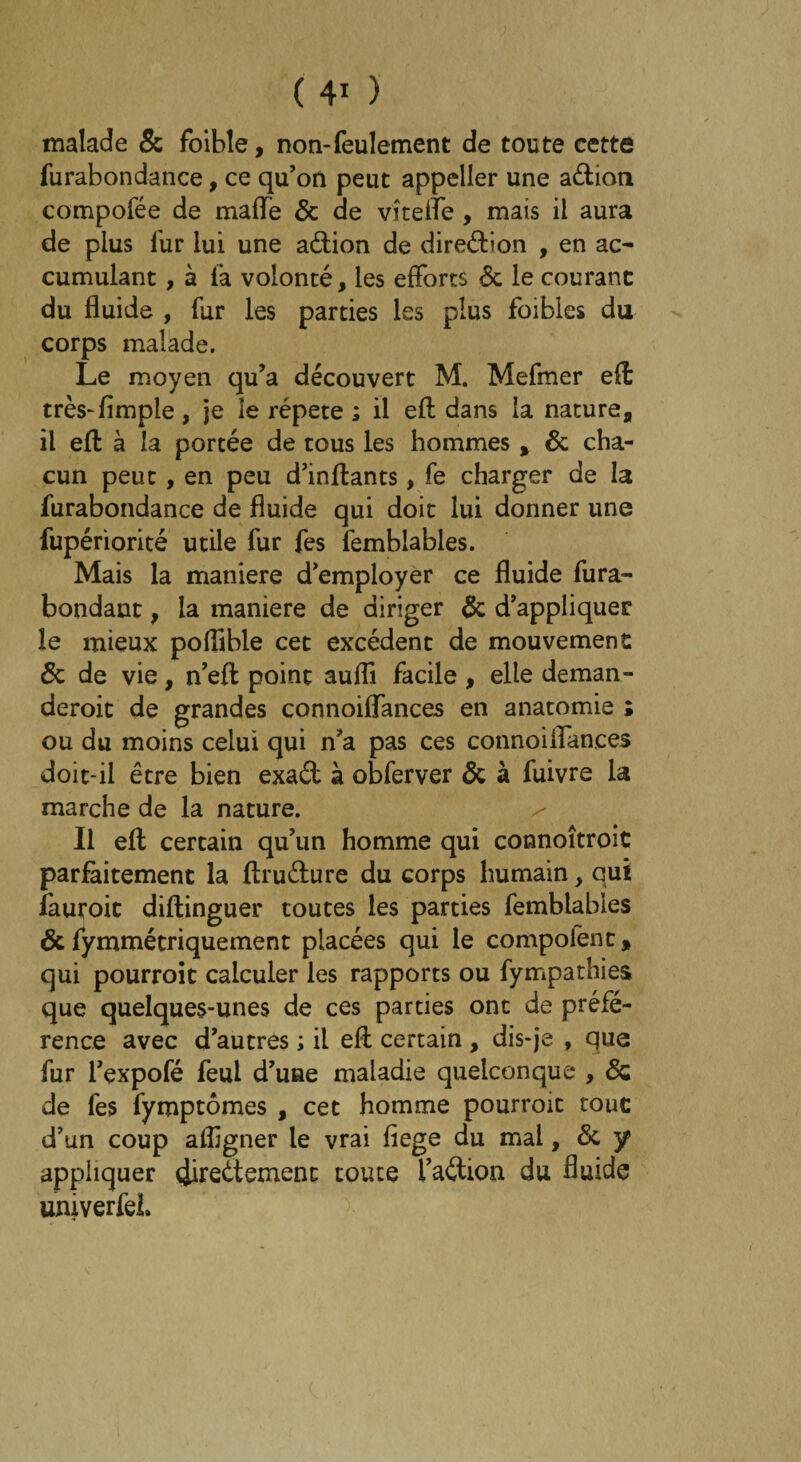 malade 5c foibîe, non-feulement de toute cette furabondance, ce qu’on peut appeller une a&ion compofée de mafle 6c de vît elle , mais il aura de plus fur lui une a&ion de diredion , en ac¬ cumulant , à fa volonté, les efforts 6c le courant du fluide , far les parties les plus foibles du corps malade. Le moyen qu’a découvert M. Mefmer efl: très-Ample , je îe répété ; il efl dans la nature,, il eft à la portée de tous les hommes, 6c cha¬ cun peut, en peu d’inftants, fe charger de la furabondance de fluide qui doit lui donner une fupériorité utile fur fes fembiables. Mais la maniéré d’employer ce fluide fura- bondant, la maniéré de diriger 6c d’appliquer le mieux poflible cet excédent de mouvement 6c de vie, n’efl: point aufli facile , elle deman- deroic de grandes connoiflances en anatomie ; ou du moins celui qui n’a pas ces connoiflances doit-il être bien exad à obferver 6c à fuivre la marche de la nature. Il efl; certain qu’un homme qui connoîtroit parfaitement la ftrudure du corps humain, qui fautoit diftinguer toutes les parties fembiables 6c fymmétriquement placées qui le compofent, qui pourroit calculer les rapports ou fympathies que quelques-unes de ces parties ont de préfé¬ rence avec d’autres ; il efl: certain , dis-je , que fur l’expofé feul d’une maladie quelconque , 6c de fes fymptômes , cet homme pourroit tout d’un coup afligner le vrai fiege du mal, 6c y appliquer (iireétemenc toute l’adion du fluide umverfel