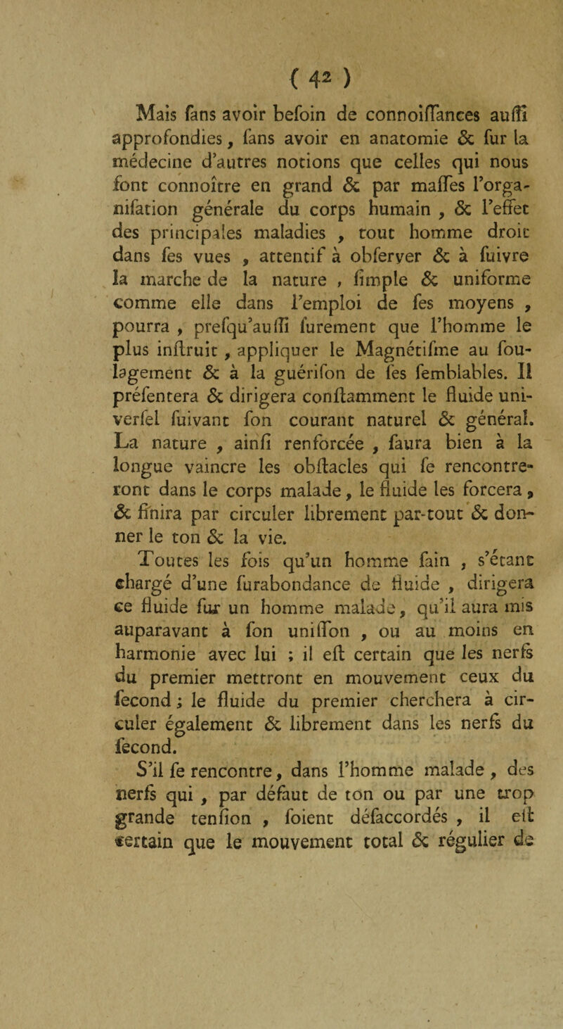 Mais fans avoir befoin de connoiflances aufli approfondies, fans avoir en anatomie 6c fur la médecine d’autres notions que celles qui nous font connoître en grand 6c par malles l’orga- nifation générale du corps humain , 6c l’effet des principales maladies , tout homme droit dans fes vues , attentif à obferyer de à fuivre la marche de la nature , limple 6c uniforme comme elle dans l’emploi de fes moyens , pourra , prefqu’auffi lurement que l’homme le plus inflruit , appliquer le Magnétifme au fou- lagement 6c à la guérifon de fes femblables. Il préfentera 6c dirigera conflamment le fluide uni- verfel fuivanc fon courant naturel 6c général. La nature , ainfî renforcée , faura bien à la longue vaincre les obftacles qui fe rencontre¬ ront dans le corps malade, le fluide les forcera , 6c Unira par circuler librement par-tout 6c don¬ ner le ton 6c la vie. Toutes les fois qu’un homme fain , s’étant chargé d’une furabondance de fluide , dirigera ce fluide fur un homme malade, qu’il aura mis auparavant à fon uniflon , ou au moins en harmonie avec lui ; il efl certain que les nerfs du premier mettront en mouvement ceux du fécond ; le fluide du premier cherchera à cir¬ culer également 6c librement dans les nerfs du fécond. S’il fe rencontre, dans l’homme malade, des nerfs qui , par défaut de ton ou par une trop grande tenfion , foient défaccordés , il eii certain que le mouvement total 6c régulier de