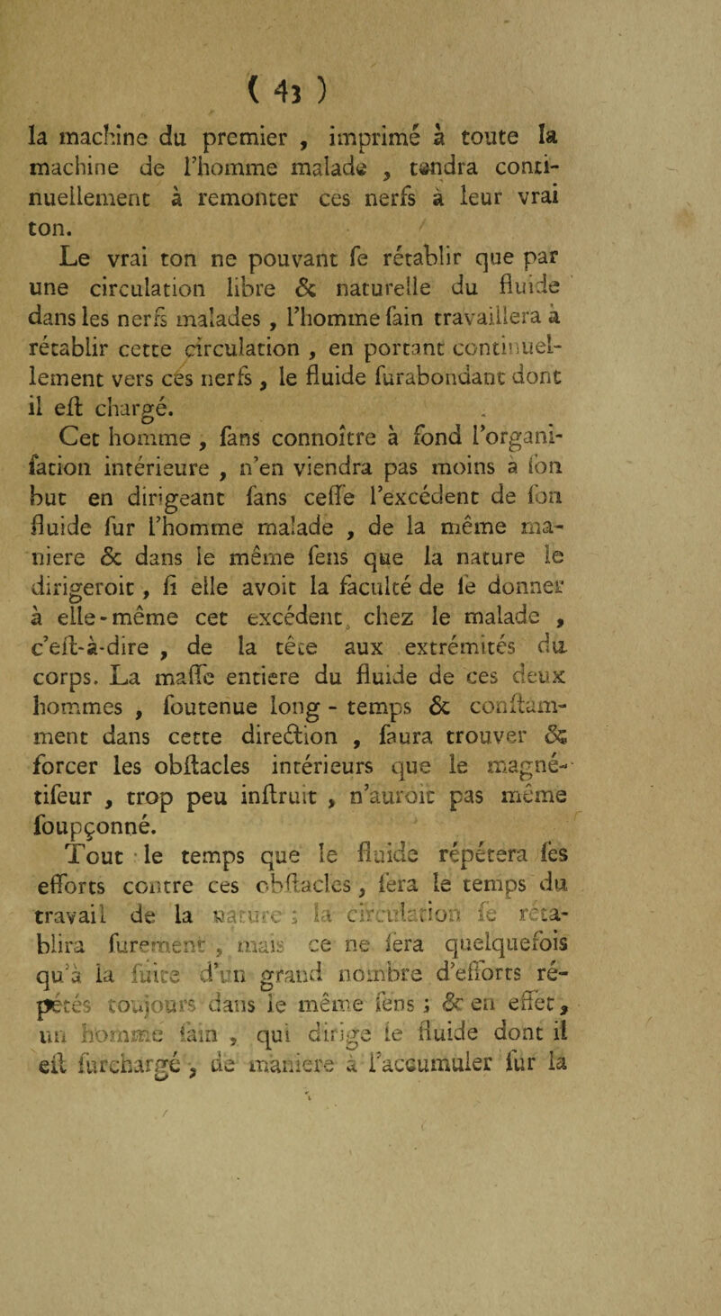 ( 4î ) la machine du premier , imprimé à toute la machine de l’homme malade , tendra conti¬ nuellement à remonter ces nerfs à leur vrai ton. Le vrai ton ne pouvant fe rétablir que par une circulation libre 6c naturelle du fluide dans les nerfs malades , l’homme fain travaillera à rétablir cette circulation , en portant continuel¬ lement vers ces nerfs , le fluide furabondant dont il efl chargé. Cet homme , fans connoître à fond i’organi- fation intérieure , n’en viendra pas moins a ion but en dirigeant fans celle l’excédent de fon fluide fur l’homme malade , de la même ma¬ niéré 6c dans le même fens que la nature le dirigeroit, fl elle avoit la faculté de le donner à elle-même cet excédent chez le malade , c’eft-à-dire , de la têce aux extrémités du. corps. La maffc entière du fluide de ces deux hommes , foutenue long - temps 6c conflàm- ment dans cette direction , faura trouver 6s forcer les obltacies intérieurs que le magné- tifeur , trop peu inflruit > n’auroit pas même foupçonné. Tout le temps que le fluide répétera les efforts contre ces obRacles, fera le temps du travail de la nature : la circule rion fe réta¬ blira furement ÿ mais ce ne fera quelquefois qu’à la fuite d’un grand nombre d’efforts ré¬ pétés toujours*'dans ie même fens; 6c en effet, un homme fam , qui dirige ie fluide dont il eil fur chargé ? de maniéré a l’accumuler fur la