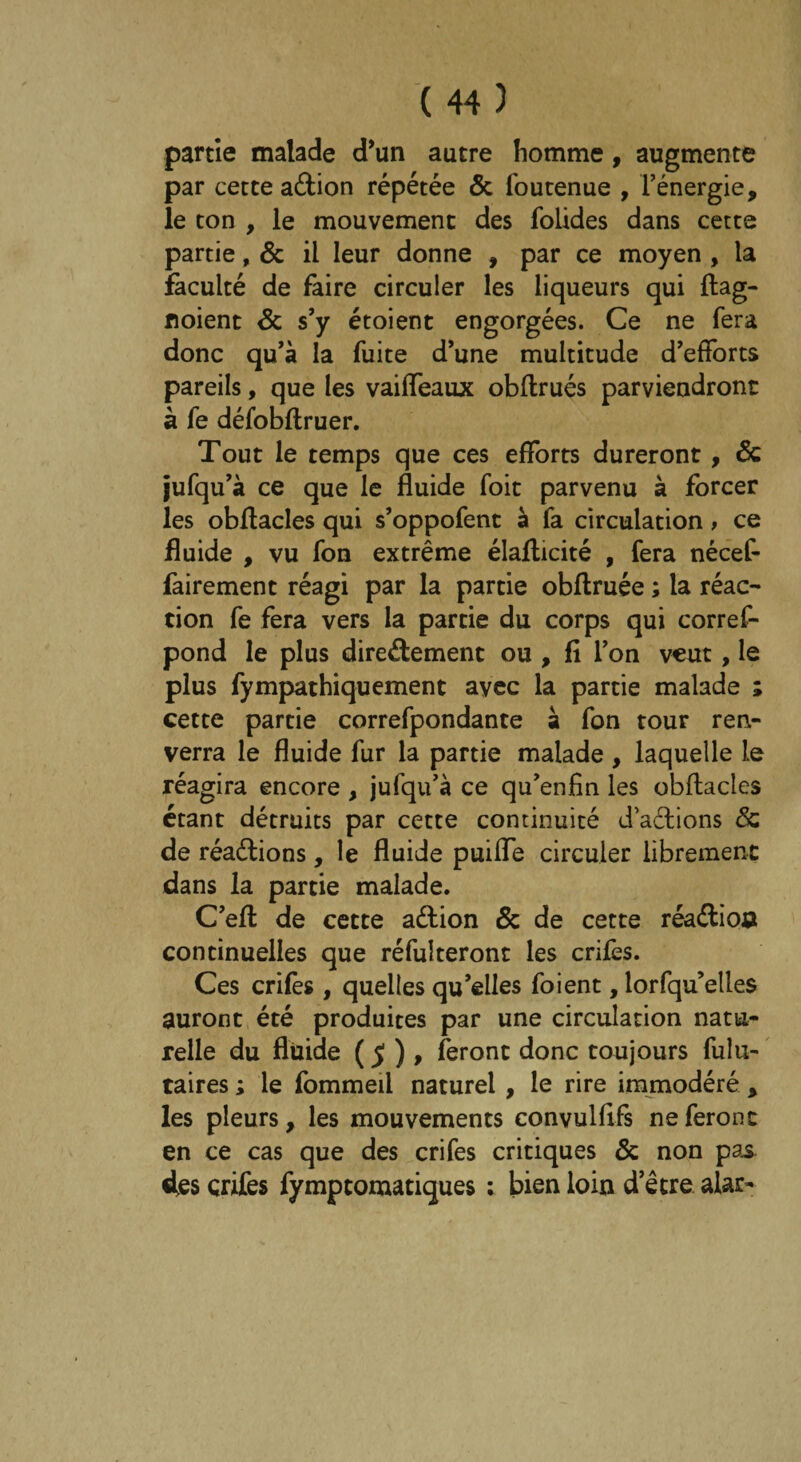 partie malade d’un autre homme, augmente par cette aétion répétée ôc foutenue , l’énergie, le ton , le mouvement des folides dans cette partie, 6c il leur donne , par ce moyen , la faculté de faire circuler les liqueurs qui ftag- noient 6c s’y étoient engorgées. Ce ne fera donc qu’à la fuite d’une multitude d’efforts pareils, que les vaiffeaux obffrués parviendront à le défobftruer. Tout le temps que ces efforts dureront, 6c jufqu’à ce que le fluide foit parvenu à forcer les obffacles qui s’oppofent à fa circulation, ce fluide , vu fon extrême élafficité , fera nécef- fairement réagi par la partie obftruée ; la réac¬ tion fe fera vers la partie du corps qui corref- pond le plus directement ou , fi l’on veut, le plus fympathiquement avec la partie malade ; cette partie correfpondante à fon tour ren¬ verra le fluide fur la partie malade , laquelle le réagira encore , jufqu’à ce qu’enfin les obffacles étant détruits par cette continuité dadions & de réactions, le fluide puiffe circuler librement dans la partie malade. C’eft de cette adion St de cette réaCtio» continuelles que réfulteront les crifes. Ces crifes , quelles qu’elles foient, lorfqu’elles auront été produites par une circulation natu¬ relle du fluide ($) , feront donc toujours fulu- taires ; le fommeil naturel, le rire immodéré , les pleurs, les mouvements convulfifs ne feront en ce cas que des crifes critiques 6c non pas des crifes fympcomatiques : bien loin d’être alar-