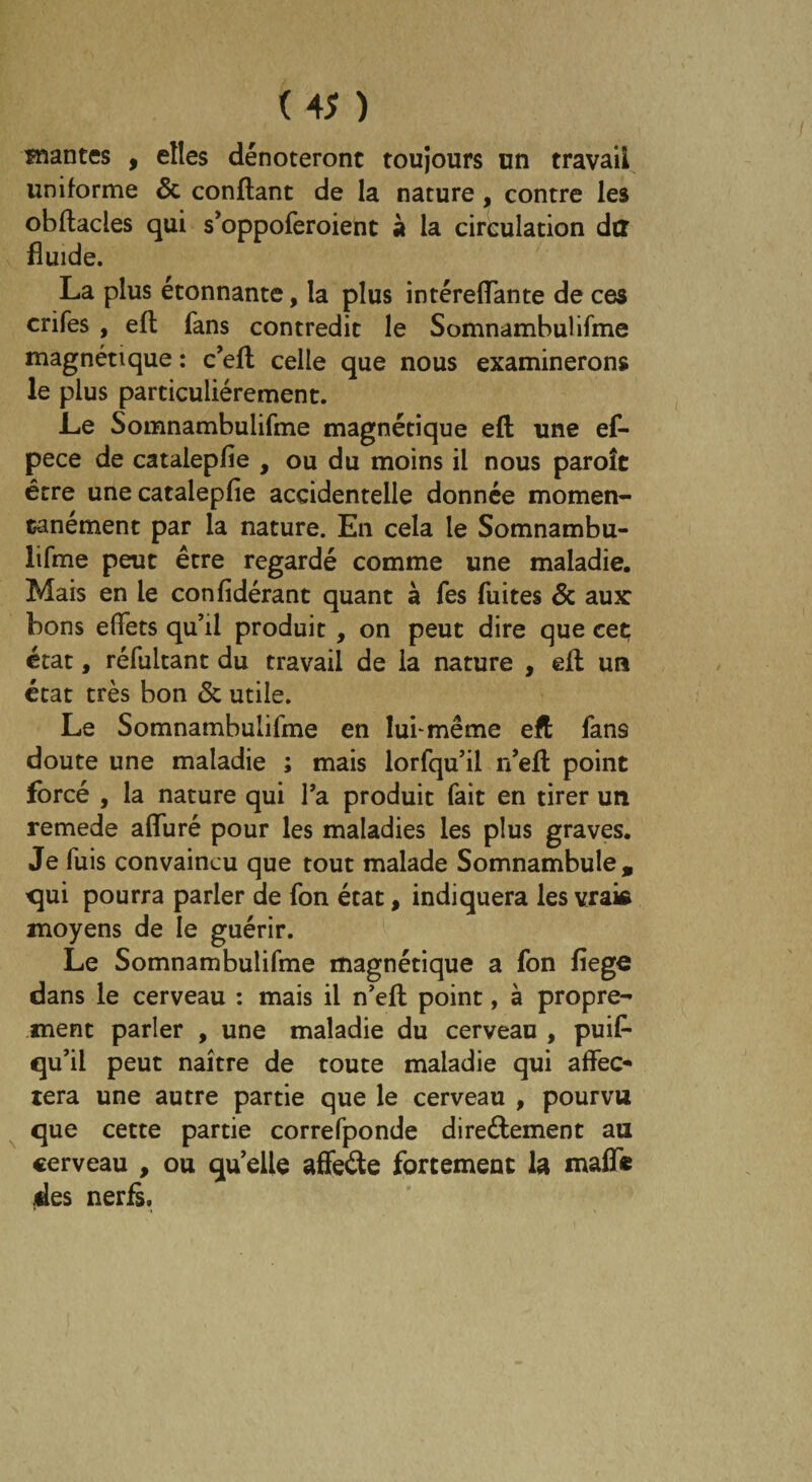 înantes , elles dénoteront toujours un travail uniforme & confiant de la nature, contre les obflacles qui s’oppoferoient à la circulation dtt fluide. La plus étonnante, la plus intéreflante de ces crifes , eft fans contredit le Somnambulifme magnétique : c’eft celle que nous examinerons le plus particuliérement. Le Somnambulifme magnétique efl une ef- pece de catalepfle , ou du moins il nous paroîc être une catalepfle accidentelle donnée momen¬ tanément par la nature. En cela le Somnambu¬ lifme peut être regardé comme une maladie. Mais en le confidérant quant à fes fuites & aux: bons effets qu’il produit , on peut dire que cet état, réfultant du travail de la nature , elt un état très bon & utile. Le Somnambulifme en lui-même eft fans doute une maladie ; mais lorfqu’il n’eft point forcé , la nature qui Ta produit fait en tirer un remede alfuré pour les maladies les plus graves. Je fuis convaincu que tout malade Somnambule, qui pourra parler de fon état, indiquera les vraie moyens de le guérir. Le Somnambulifme magnétique a fon fiege dans le cerveau : mais il n’efl point, à propre¬ ment parler , une maladie du cerveau , puis¬ qu’il peut naître de toute maladie qui affec¬ tera une autre partie que le cerveau , pourvu que cette partie correfponde directement au cerveau , ou quelle affeCte fortement la maffe des nerfs.