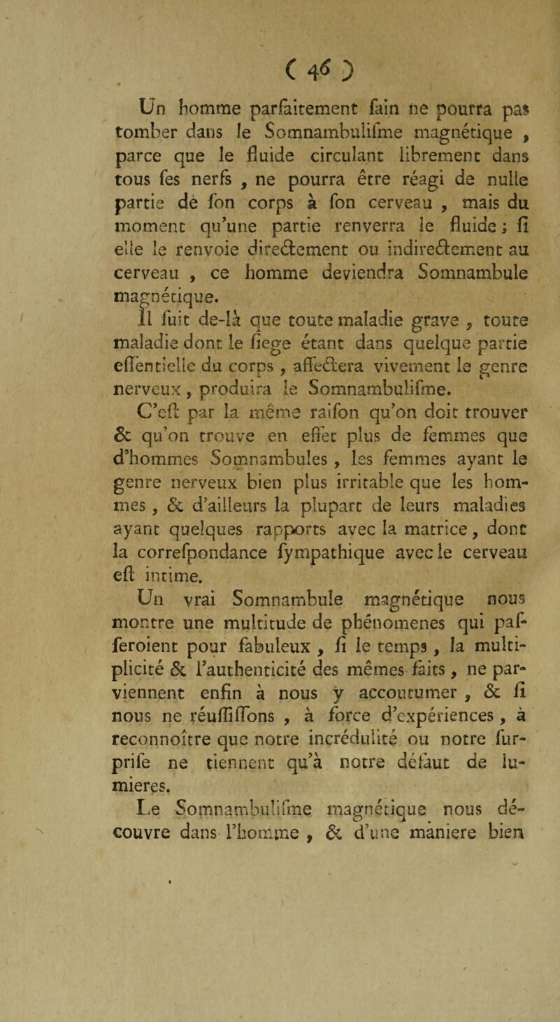 (40 0 Un homme parfaitement fain ne pourra pas tomber dans !e Somnambulisme magnétique , parce que le fluide circulant librement dans tous fes nerfs , ne pourra être réagi de nulle partie de fon corps à fon cerveau , mais du moment qu’une partie renverra le fluide ; fi elle le renvoie directement ou indirectement au cerveau , ce homme deviendra Somnambule magnétique. il fuit de-là que toute maladie grave , toute maladie dont le fiege étant dans quelque partie efiêntielle du corps, affeCtera vivement le genre nerveux , produira le Somnambulifme. C’eft par la même raifon qu’on doit trouver 6c qu’on trouve en effet plus de femmes que d’hommes Somnambules , les femmes ayant le genre nerveux bien plus irritable que les hom¬ mes , 6c d’ailleurs la plupart de leurs maladies ayant quelques rapports avec la matrice, donc la correfpondance fympathique avec le cerveau eft intime. Un vrai Somnambule magnétique nous montre une multitude de phénomènes qui paf- feroient pour fabuleux , fi le temps, la multi¬ plicité & i’authenticité des mêmes faits, ne par¬ viennent enfin à nous y accoutumer , 6c il nous ne réufliffons , à force d’expériences, à reconnoître que notre incrédulité ou notre fur- prife ne tiennent qu’à notre défaut de lu¬ mières. Le §omnambu!ifme magnétique nous dé¬ couvre dans l’homme , 6c d’une maniéré bien