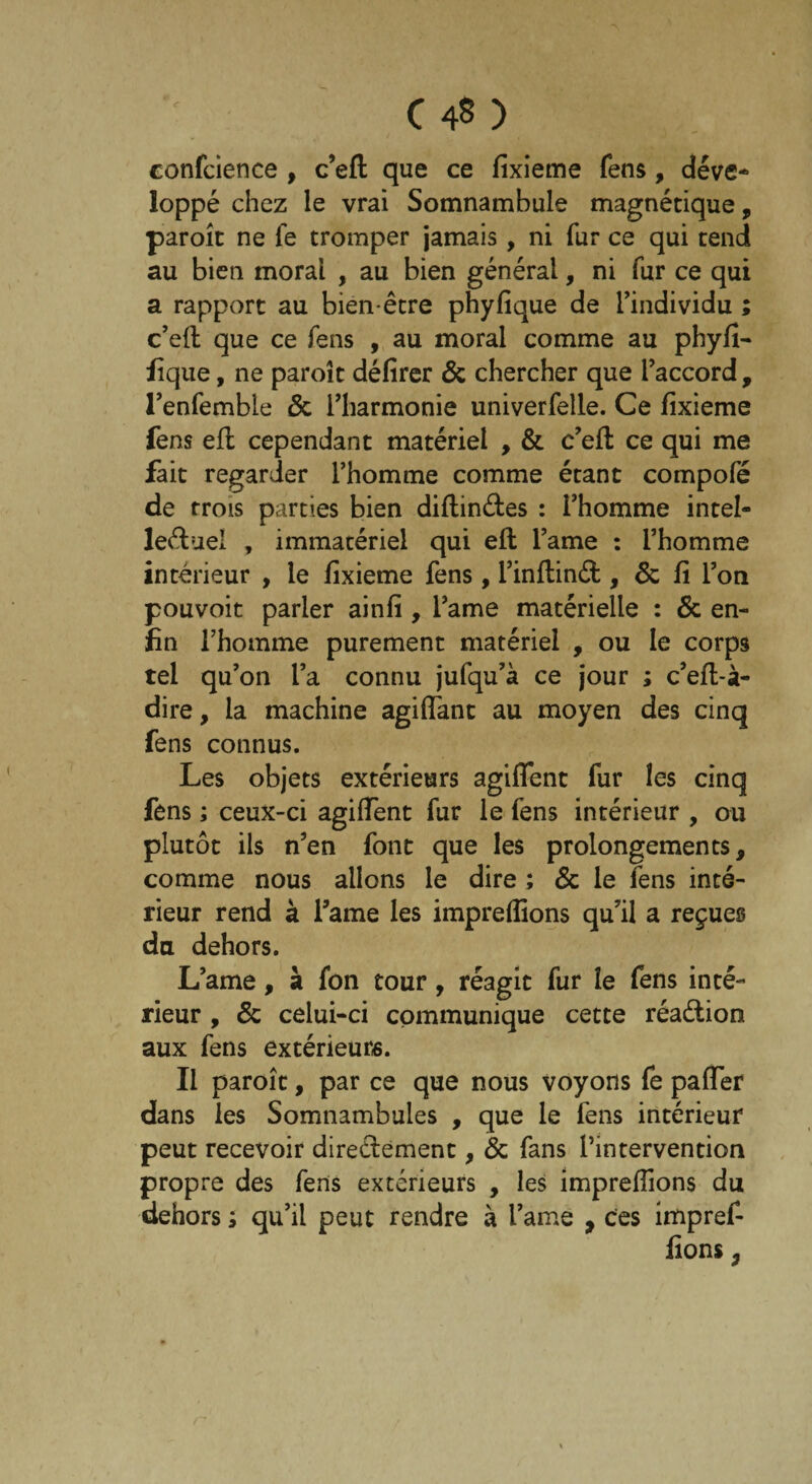 confcience , c’eft que ce fixieme fens, déve¬ loppé chez le vrai Somnambule magnétique, paroît ne fe tromper jamais, ni fur ce qui tend au bien moral , au bien général, ni fur ce qui a rapport au bien-être phyfique de l’individu ; c’eft que ce fens , au moral comme au phyfî- fique, ne paroît délirer & chercher que l’accord , l’enfembte & l’harmonie univerfelle. Ce fixieme fens efl cependant matériel , & c’eft ce qui me fait regarder l’homme comme étant compofé de trois parties bien diftinétes : l’homme intel¬ lectuel , immatériel qui efl l’ame : l’homme intérieur , le fixieme fens, l’inftinét, & fi l’on pouvoit parler ainfi , l’ame matérielle : & en¬ fin l’homme purement matériel , ou le corps tel qu’on l’a connu jufqu’à ce jour ; c’eft-à- dire, la machine agilfant au moyen des cinq fens connus. Les objets extérieurs agiflent fur les cinq fens ; ceux-ci agiffent fur le fens intérieur , ou plutôt ils n’en font que les prolongements, comme nous allons le dire ; & le fens inté¬ rieur rend à famé les impreffions qu’il a reçues du dehors. L’ame, à fon tour, réagit fur le fens inté¬ rieur , & celui-ci communique cette réaétion aux fens extérieurs. Il paroît, par ce que nous voyons fe paffer dans les Somnambules , que le fens intérieur peut recevoir directement, & fans l’intervention propre des fens extérieurs , les impreffions du dehors ; qu’il peut rendre à l’ame , ces impref-