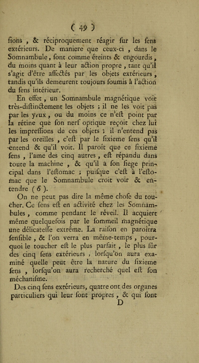 fions , & réciproquement réagir fur les fens extérieurs. De maniéré que ceux-ci , dans le Somnambule, font comme éteints 6c engourdis, du moins quant à leur aétion propre , tant qu’il s’agit d’être affeétés par les objets extérieurs , tandis qu’ils demeurent toujours fournis à Faction du fens intérieur. En effet, un Somnambule magnétique voit très-diftinélement les objets ; il ne les voit pas par les y^ux , ou du moins ce n’eft point pat la rétine que fon nerf optique reçoit chez lui les impreflions de ces objets i il n’entend pas par les oreilles , c’eff par le fixieme fens qu’il -entend 6c qu’il voit. Il paroît que ce fixiemè fens , l’ame des cinq autres, eft répandu dans toute la machine , 6c qu’il â fon fiegé prin- cipal dans l’effomac ; puifque c’eft à l’eflo- fnac que le Somnambule croit voir 6c en¬ tendre ( 6 ). On ne peut pas dire la même chofe du tou¬ cher. Ce fens eft en activité chez les Somnam¬ bules , comme pendant le réveil. Il acquiert même quelquefois par le fommeil magnétique une délicateffe extrême. La raifon en paroîtra fenfibie , 6c l’on verra en même-temps , pour¬ quoi le toucher eft le plus parfait , le plus fur des cinq fens extérieurs , lorfqu’ùn aura exa¬ miné quelle peut être la nature du fixieme fens , lorfqu’on aura recherché quel eft fon méchanifme. Des cinq fens extérieurs, quatre ont des organes particuliers qui leur font propres, 6c qui font