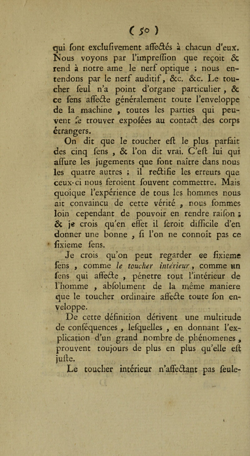 qui font exclufivement affedés à chacun d’eux. Nous voyons par l’imprefîîon que reçoit & rend à notre ame le nerf optique ; nous en¬ tendons par le nerf auditif, &c. &c. Le tou¬ cher feul n a point d’organe particulier, & ce fens affede généralement toute l’enveloppe de la machine , toutes les parties qui peu¬ vent le trouver expolées au contad des corps étrangers. On dit que le toucher effc le plus pariait des cinq fens , & l’on dit vrai. C’eil lui qui aifure les jugements que font naître dans nous les quatre autres ; il redifie les erreurs que ceux-ci nous feroient fouvent commettre. Mais quoique l’expérience de tous les hommes nous ait convaincu de cette vérité , nous fommes loin cependant de pouvoir en rendre raifon ; & je crois qu’en effet il feroit difficile d’en donner une bonne , fi Ton ne connoît pas ce * fîxieme fens. Je crois qu’on peut regarder ee fîxieme fens , comme le toucher intérieur, comme un fens qui affede , pénétré tout l’intérieur de l’homme , abfolument de la même maniéré que le toucher ordinaire affede toute fon en¬ veloppe. De cette définition dérivent une multitude de conféquences , lefquelles , en donnant l’ex¬ plication d’un grand nombre de phénomènes , prouvent toujours de plus en plus qu’elle eil julte. Le toucher intérieur n’affedant pas feule-