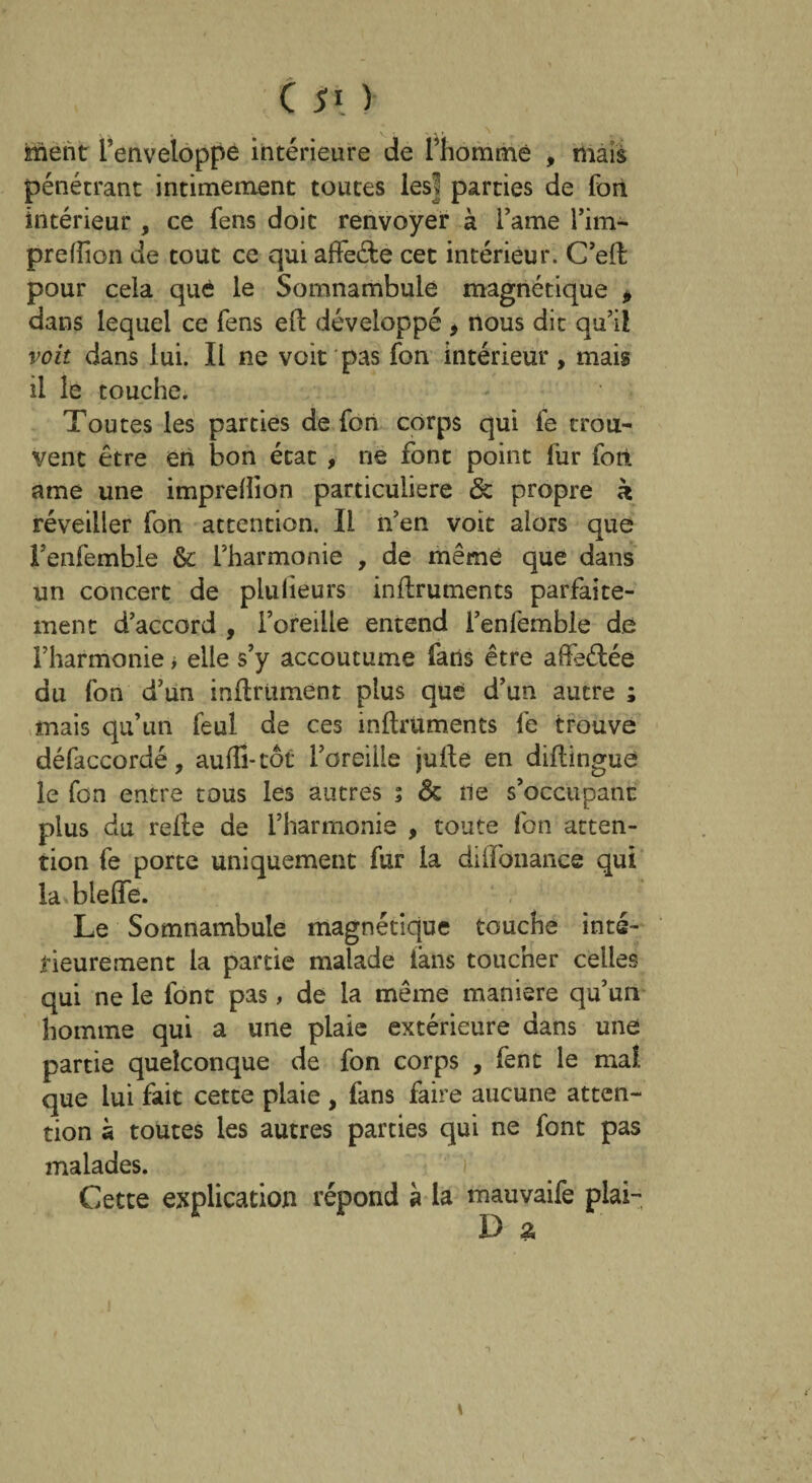 ment l’enveloppe intérieure de fhommé , mais pénétrant intimement toutes lesl parties de fort intérieur, ce fens doit renvoyer à l’ame l’im- preffion de tout ce qui affeéfce cet intérieur. C’efl pour cela qué le Somnambule magnétique * dans lequel ce fens efl développé , nous dit qu’il voit dans lui. Il ne voit pas fon intérieur, mais il le touche. Toutes les parties de fon corps qui fe trou¬ vent être en bon état , ne font point fur fort, ame une imprefîion particulière & propre k réveiller fon attention. Il n’en voit alors que Fenfemble & l’harmonie , de même que dans un concert de plulieurs instruments parfaite¬ ment d’accord , l’oreille entend fenfemble de l’harmonie > elle s’y accoutume fans être affeélée du fon d’un infiniment plus que d’un autre ; mais qu’un feul de ces inflruments fe trouve défaccordé, aufïi-tôt l’oreille jufle en diflingue le fon entre tous les autres ; & ne s’occupant plus du relie de l’harmonie , toute fon atten¬ tion fe porte uniquement fur la diifbnance qui la blefle. Le Somnambule magnétique touche inté¬ rieurement la partie malade iàns toucher celles qui ne le font pas, de la même maniéré qu’un homme qui a une plaie extérieure dans une partie quelconque de fon corps , fent le mal que lui fait cette plaie , fans faire aucune atten¬ tion k toutes les autres parties qui ne font pas malades. Cette explication répond à la mauvaife plai- D g